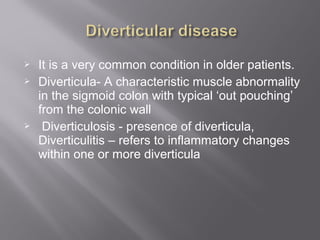  It is a very common condition in older patients.
 Diverticula- A characteristic muscle abnormality
in the sigmoid colon with typical ‘out pouching’
from the colonic wall
 Diverticulosis - presence of diverticula,
Diverticulitis – refers to inflammatory changes
within one or more diverticula
 
