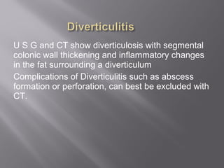 U S G and CT show diverticulosis with segmental
colonic wall thickening and inflammatory changes
in the fat surrounding a diverticulum
Complications of Diverticulitis such as abscess
formation or perforation, can best be excluded with
CT.
 
