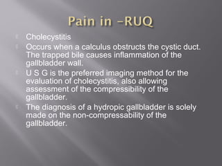  Cholecystitis
 Occurs when a calculus obstructs the cystic duct.
The trapped bile causes inflammation of the
gallbladder wall.
 U S G is the preferred imaging method for the
evaluation of cholecystitis, also allowing
assessment of the compressibility of the
gallbladder.
 The diagnosis of a hydropic gallbladder is solely
made on the non-compressability of the
gallbladder.
 