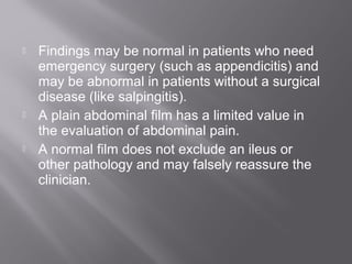  Findings may be normal in patients who need
emergency surgery (such as appendicitis) and
may be abnormal in patients without a surgical
disease (like salpingitis).
 A plain abdominal film has a limited value in
the evaluation of abdominal pain.
 A normal film does not exclude an ileus or
other pathology and may falsely reassure the
clinician.
 