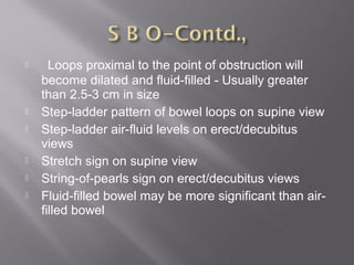    Loops proximal to the point of obstruction will
become dilated and fluid-filled - Usually greater
than 2.5-3 cm in size
 Step-ladder pattern of bowel loops on supine view
 Step-ladder air-fluid levels on erect/decubitus
views
 Stretch sign on supine view
 String-of-pearls sign on erect/decubitus views
 Fluid-filled bowel may be more significant than air-
filled bowel
 