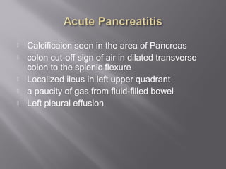  Calcificaion seen in the area of Pancreas
 colon cut-off sign of air in dilated transverse
colon to the splenic flexure
 Localized ileus in left upper quadrant
 a paucity of gas from fluid-filled bowel
 Left pleural effusion
 