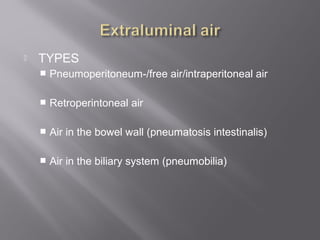  TYPES
 Pneumoperitoneum-/free air/intraperitoneal air
 Retroperintoneal air
 Air in the bowel wall (pneumatosis intestinalis)
 Air in the biliary system (pneumobilia)
 