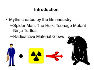 Introduction
• Myths created by the film industry
–Spider Man, The Hulk, Teenage Mutant
Ninja Turtles
–Radioactive Material Glows
 