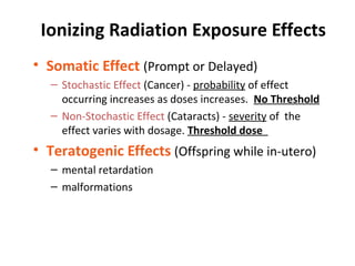 Ionizing Radiation Exposure Effects
• Somatic Effect (Prompt or Delayed)
– Stochastic Effect (Cancer) - probability of effect
occurring increases as doses increases. No Threshold
– Non-Stochastic Effect (Cataracts) - severity of the
effect varies with dosage. Threshold dose
• Teratogenic Effects (Offspring while in-utero)
– mental retardation
– malformations
 