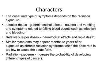 Characters
• The onset and type of symptoms depends on the radiation
exposure.
• smaller doses - gastrointestinal effects - nausea and vomiting
and symptoms related to falling blood counts such as infection
and bleeding.
• Relatively larger doses - neurological effects and rapid death.
• Similar symptoms may appear months to years after
exposure as chronic radiation syndrome when the dose rate is
too low to cause the acute form.
• Radiation exposure - increase the probability of developing
different types of cancers.
 