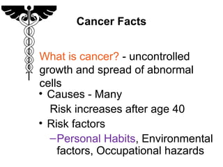 Cancer Facts
• Causes - Many
Risk increases after age 40
• Risk factors
–Personal Habits, Environmental
factors, Occupational hazards
What is cancer? - uncontrolled
growth and spread of abnormal
cells
 