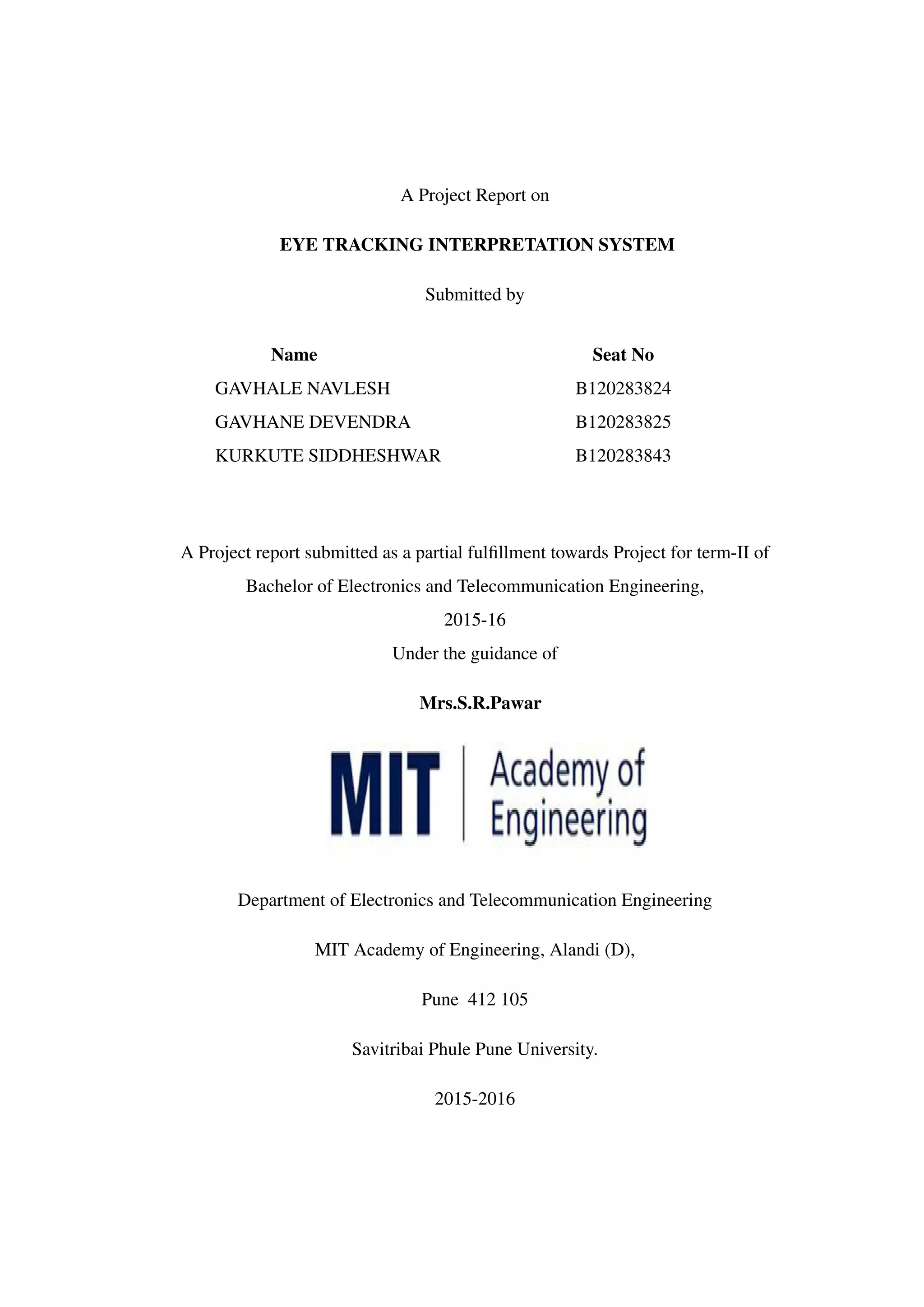 A Project Report on
EYE TRACKING INTERPRETATION SYSTEM
Submitted by
Name Seat No
GAVHALE NAVLESH B120283824
GAVHANE DEVENDRA B120283825
KURKUTE SIDDHESHWAR B120283843
A Project report submitted as a partial fulﬁllment towards Project for term-II of
Bachelor of Electronics and Telecommunication Engineering,
2015-16
Under the guidance of
Mrs.S.R.Pawar
Department of Electronics and Telecommunication Engineering
MIT Academy of Engineering, Alandi (D),
Pune 412 105
Savitribai Phule Pune University.
2015-2016
 