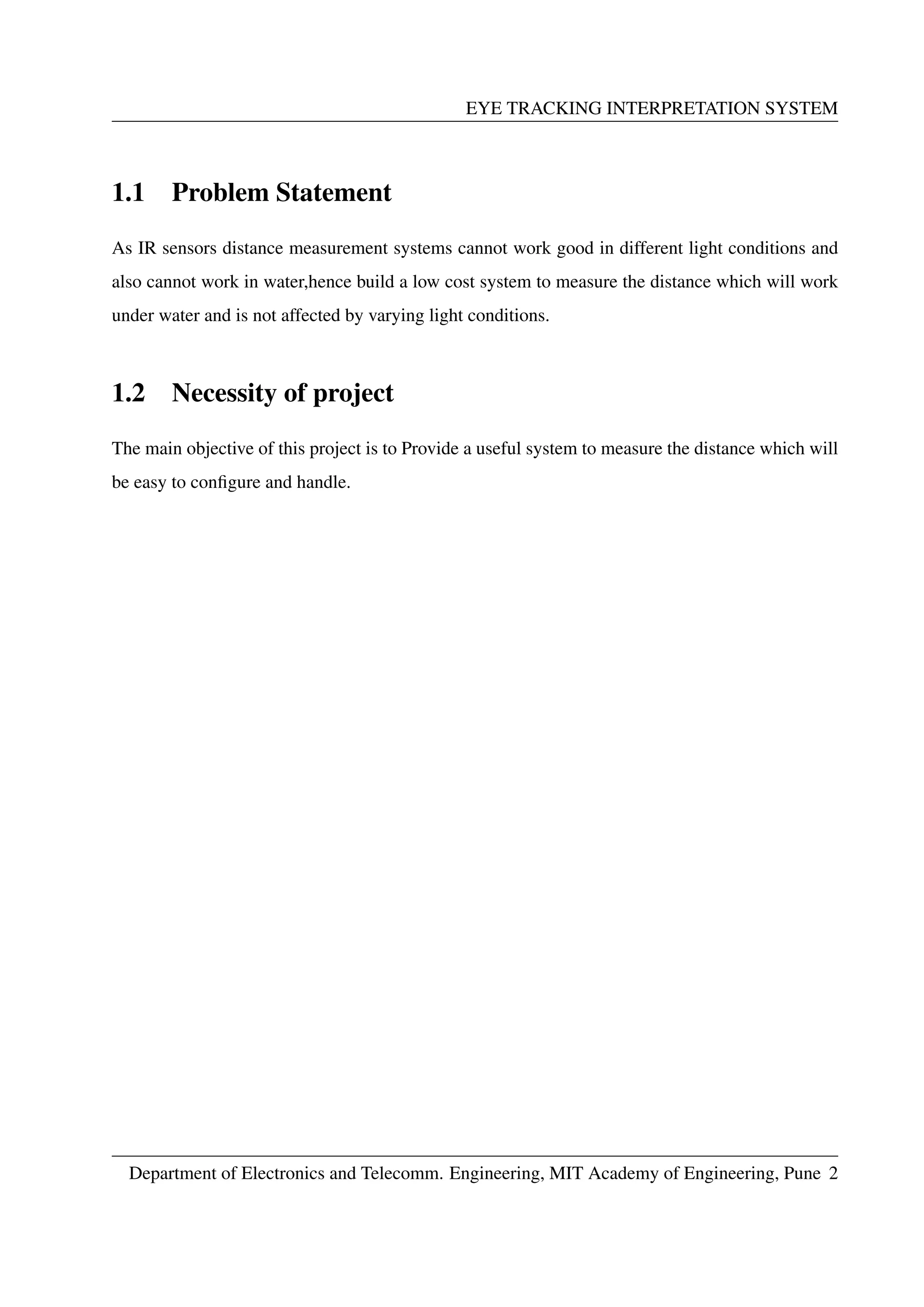EYE TRACKING INTERPRETATION SYSTEM
1.1 Problem Statement
As IR sensors distance measurement systems cannot work good in different light conditions and
also cannot work in water,hence build a low cost system to measure the distance which will work
under water and is not affected by varying light conditions.
1.2 Necessity of project
The main objective of this project is to Provide a useful system to measure the distance which will
be easy to conﬁgure and handle.
Department of Electronics and Telecomm. Engineering, MIT Academy of Engineering, Pune 2
 