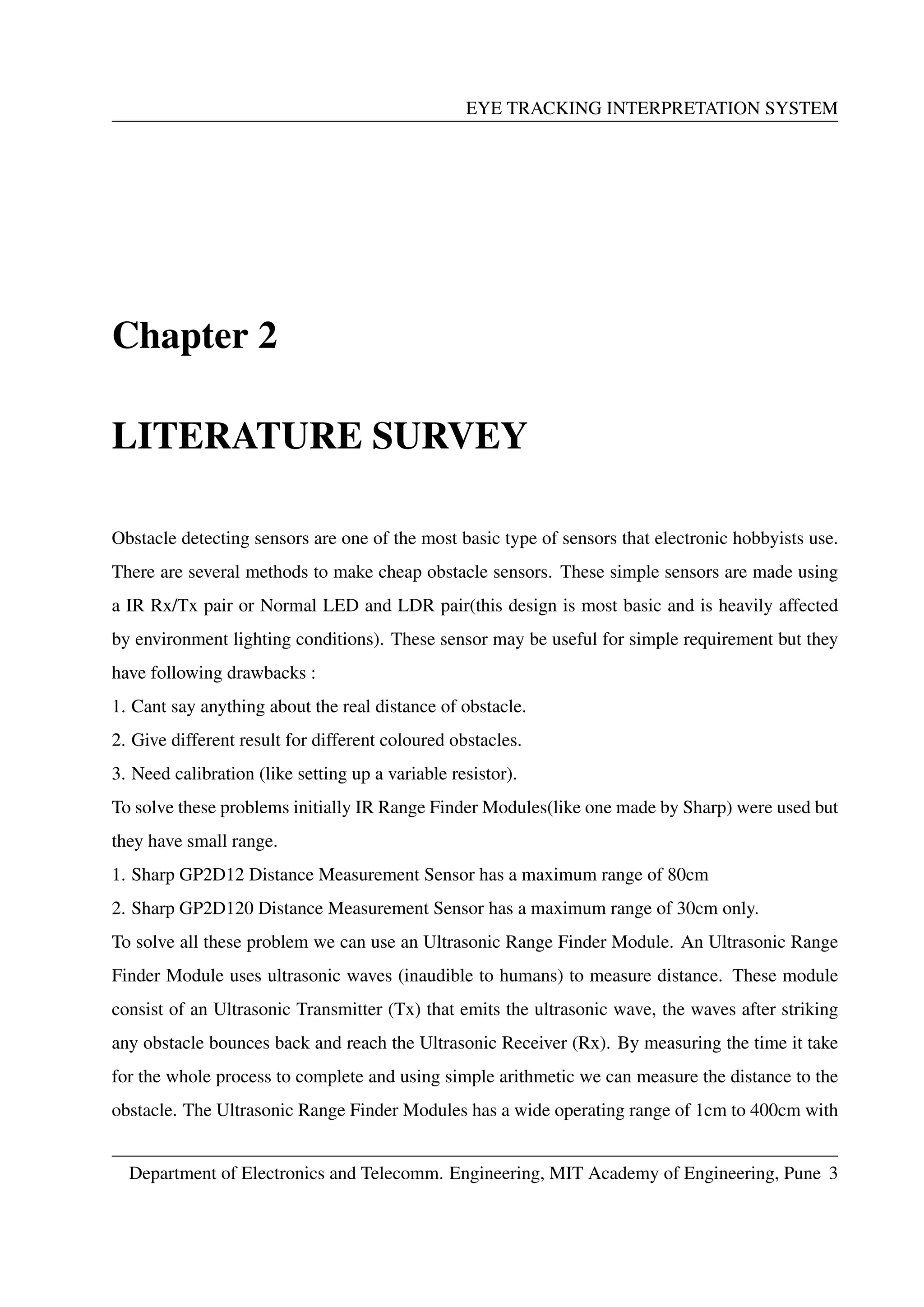 EYE TRACKING INTERPRETATION SYSTEM
Chapter 2
LITERATURE SURVEY
Obstacle detecting sensors are one of the most basic type of sensors that electronic hobbyists use.
There are several methods to make cheap obstacle sensors. These simple sensors are made using
a IR Rx/Tx pair or Normal LED and LDR pair(this design is most basic and is heavily affected
by environment lighting conditions). These sensor may be useful for simple requirement but they
have following drawbacks :
1. Cant say anything about the real distance of obstacle.
2. Give different result for different coloured obstacles.
3. Need calibration (like setting up a variable resistor).
To solve these problems initially IR Range Finder Modules(like one made by Sharp) were used but
they have small range.
1. Sharp GP2D12 Distance Measurement Sensor has a maximum range of 80cm
2. Sharp GP2D120 Distance Measurement Sensor has a maximum range of 30cm only.
To solve all these problem we can use an Ultrasonic Range Finder Module. An Ultrasonic Range
Finder Module uses ultrasonic waves (inaudible to humans) to measure distance. These module
consist of an Ultrasonic Transmitter (Tx) that emits the ultrasonic wave, the waves after striking
any obstacle bounces back and reach the Ultrasonic Receiver (Rx). By measuring the time it take
for the whole process to complete and using simple arithmetic we can measure the distance to the
obstacle. The Ultrasonic Range Finder Modules has a wide operating range of 1cm to 400cm with
Department of Electronics and Telecomm. Engineering, MIT Academy of Engineering, Pune 3
 