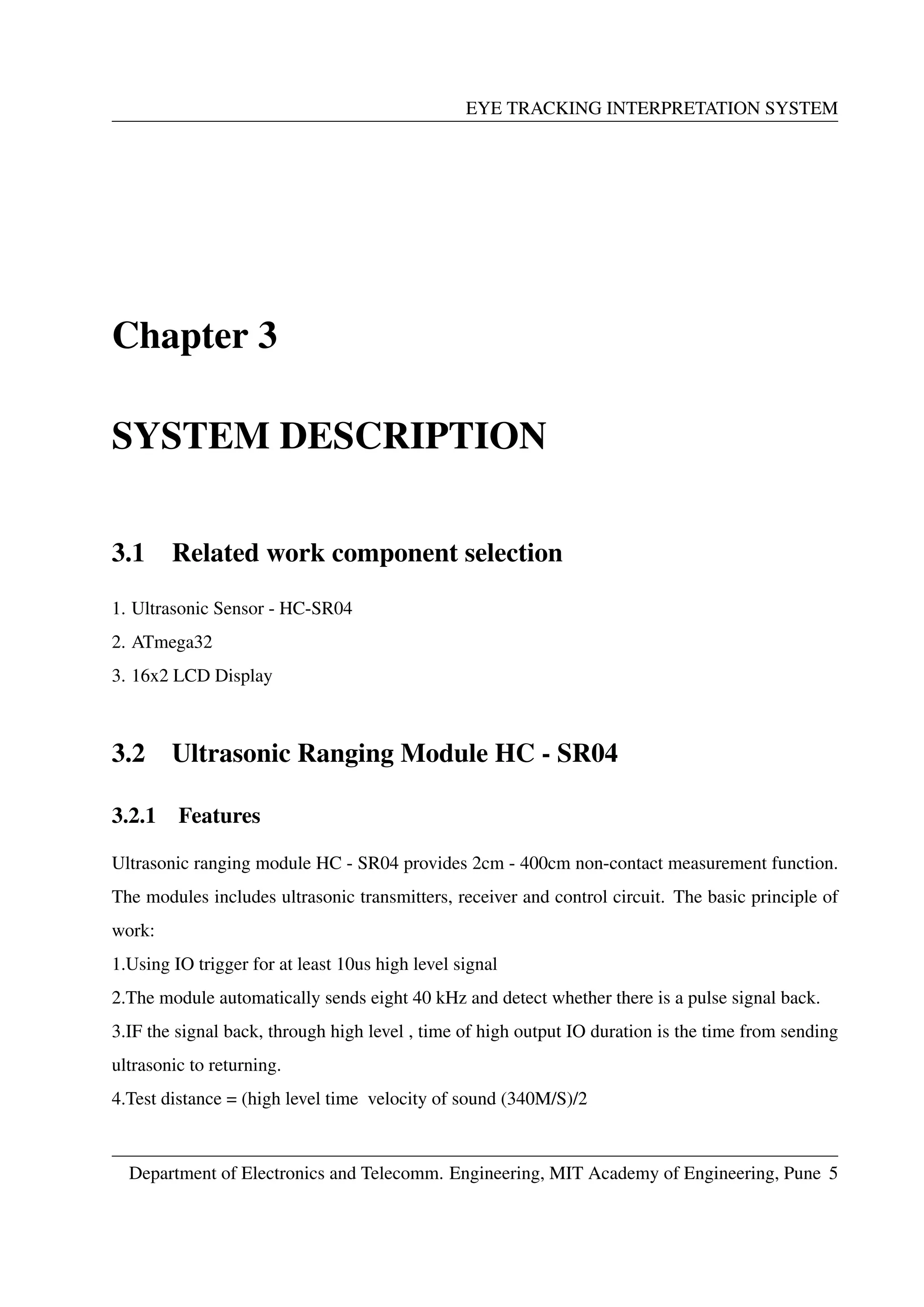 EYE TRACKING INTERPRETATION SYSTEM
Chapter 3
SYSTEM DESCRIPTION
3.1 Related work component selection
1. Ultrasonic Sensor - HC-SR04
2. ATmega32
3. 16x2 LCD Display
3.2 Ultrasonic Ranging Module HC - SR04
3.2.1 Features
Ultrasonic ranging module HC - SR04 provides 2cm - 400cm non-contact measurement function.
The modules includes ultrasonic transmitters, receiver and control circuit. The basic principle of
work:
1.Using IO trigger for at least 10us high level signal
2.The module automatically sends eight 40 kHz and detect whether there is a pulse signal back.
3.IF the signal back, through high level , time of high output IO duration is the time from sending
ultrasonic to returning.
4.Test distance = (high level time velocity of sound (340M/S)/2
Department of Electronics and Telecomm. Engineering, MIT Academy of Engineering, Pune 5
 