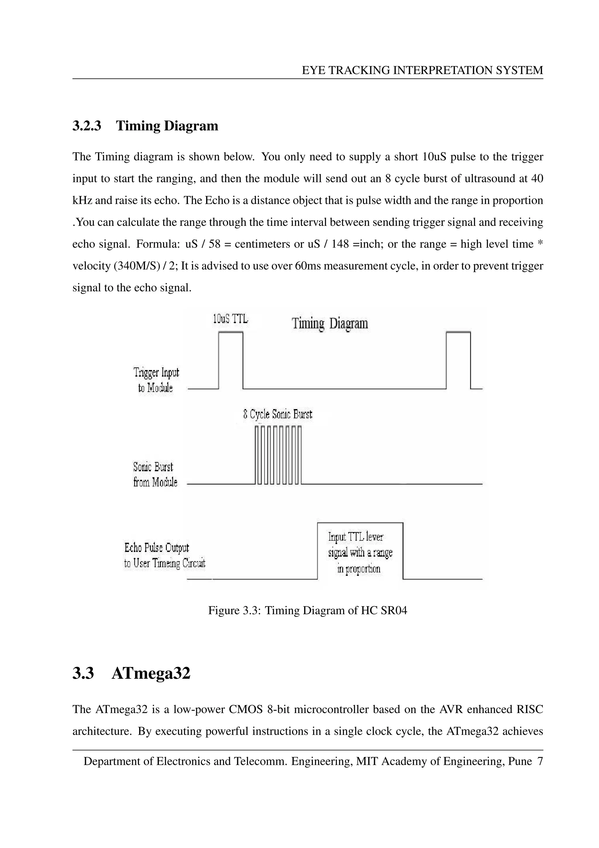 EYE TRACKING INTERPRETATION SYSTEM
3.2.3 Timing Diagram
The Timing diagram is shown below. You only need to supply a short 10uS pulse to the trigger
input to start the ranging, and then the module will send out an 8 cycle burst of ultrasound at 40
kHz and raise its echo. The Echo is a distance object that is pulse width and the range in proportion
.You can calculate the range through the time interval between sending trigger signal and receiving
echo signal. Formula: uS / 58 = centimeters or uS / 148 =inch; or the range = high level time *
velocity (340M/S) / 2; It is advised to use over 60ms measurement cycle, in order to prevent trigger
signal to the echo signal.
Figure 3.3: Timing Diagram of HC SR04
3.3 ATmega32
The ATmega32 is a low-power CMOS 8-bit microcontroller based on the AVR enhanced RISC
architecture. By executing powerful instructions in a single clock cycle, the ATmega32 achieves
Department of Electronics and Telecomm. Engineering, MIT Academy of Engineering, Pune 7
 