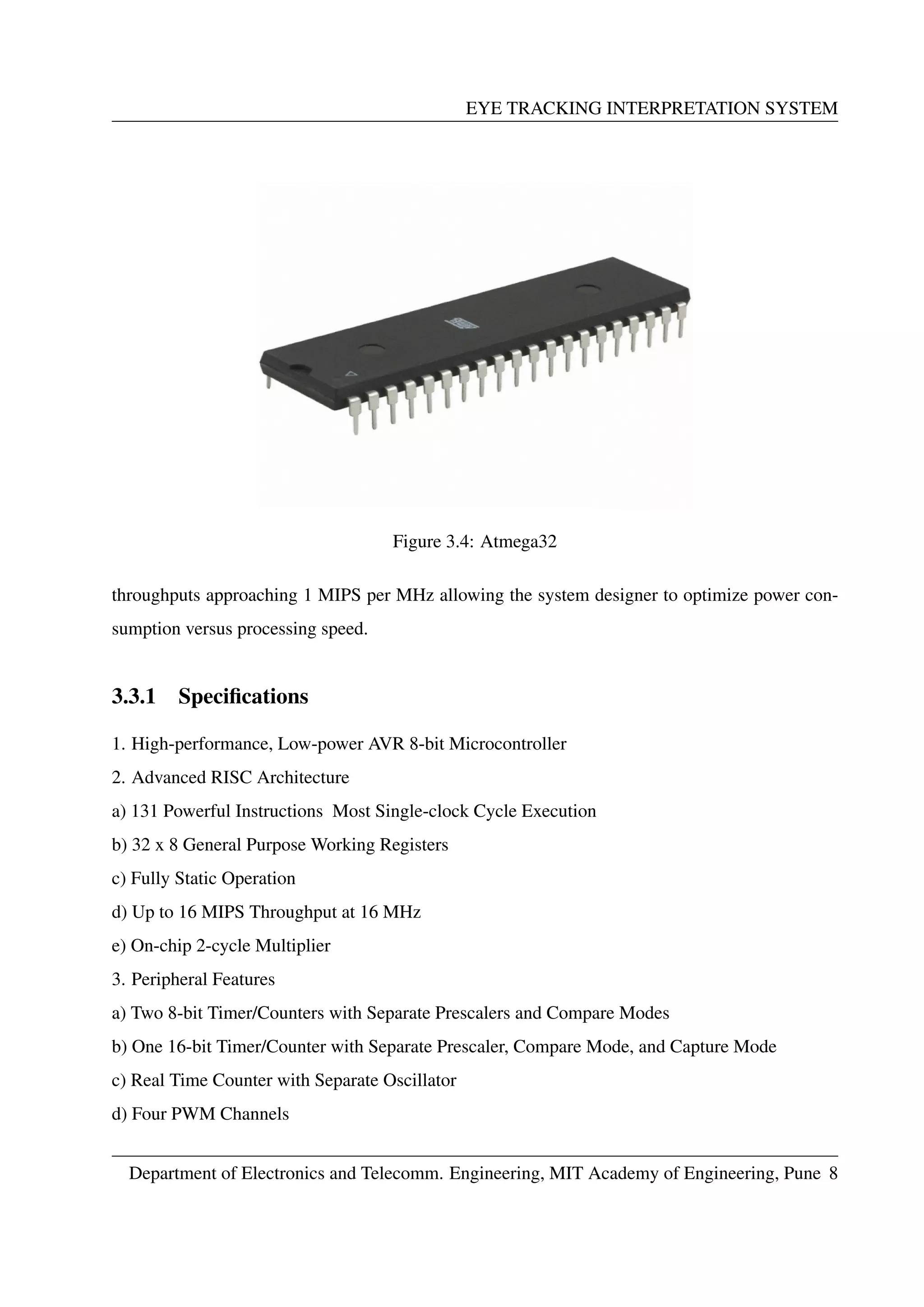 EYE TRACKING INTERPRETATION SYSTEM
Figure 3.4: Atmega32
throughputs approaching 1 MIPS per MHz allowing the system designer to optimize power con-
sumption versus processing speed.
3.3.1 Speciﬁcations
1. High-performance, Low-power AVR 8-bit Microcontroller
2. Advanced RISC Architecture
a) 131 Powerful Instructions Most Single-clock Cycle Execution
b) 32 x 8 General Purpose Working Registers
c) Fully Static Operation
d) Up to 16 MIPS Throughput at 16 MHz
e) On-chip 2-cycle Multiplier
3. Peripheral Features
a) Two 8-bit Timer/Counters with Separate Prescalers and Compare Modes
b) One 16-bit Timer/Counter with Separate Prescaler, Compare Mode, and Capture Mode
c) Real Time Counter with Separate Oscillator
d) Four PWM Channels
Department of Electronics and Telecomm. Engineering, MIT Academy of Engineering, Pune 8
 