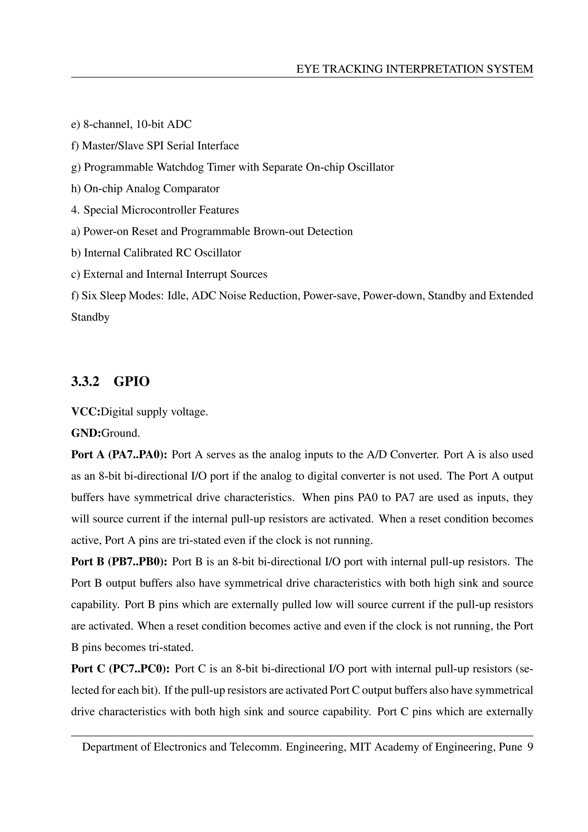 EYE TRACKING INTERPRETATION SYSTEM
e) 8-channel, 10-bit ADC
f) Master/Slave SPI Serial Interface
g) Programmable Watchdog Timer with Separate On-chip Oscillator
h) On-chip Analog Comparator
4. Special Microcontroller Features
a) Power-on Reset and Programmable Brown-out Detection
b) Internal Calibrated RC Oscillator
c) External and Internal Interrupt Sources
f) Six Sleep Modes: Idle, ADC Noise Reduction, Power-save, Power-down, Standby and Extended
Standby
3.3.2 GPIO
VCC:Digital supply voltage.
GND:Ground.
Port A (PA7..PA0): Port A serves as the analog inputs to the A/D Converter. Port A is also used
as an 8-bit bi-directional I/O port if the analog to digital converter is not used. The Port A output
buffers have symmetrical drive characteristics. When pins PA0 to PA7 are used as inputs, they
will source current if the internal pull-up resistors are activated. When a reset condition becomes
active, Port A pins are tri-stated even if the clock is not running.
Port B (PB7..PB0): Port B is an 8-bit bi-directional I/O port with internal pull-up resistors. The
Port B output buffers also have symmetrical drive characteristics with both high sink and source
capability. Port B pins which are externally pulled low will source current if the pull-up resistors
are activated. When a reset condition becomes active and even if the clock is not running, the Port
B pins becomes tri-stated.
Port C (PC7..PC0): Port C is an 8-bit bi-directional I/O port with internal pull-up resistors (se-
lected for each bit). If the pull-up resistors are activated Port C output buffers also have symmetrical
drive characteristics with both high sink and source capability. Port C pins which are externally
Department of Electronics and Telecomm. Engineering, MIT Academy of Engineering, Pune 9
 