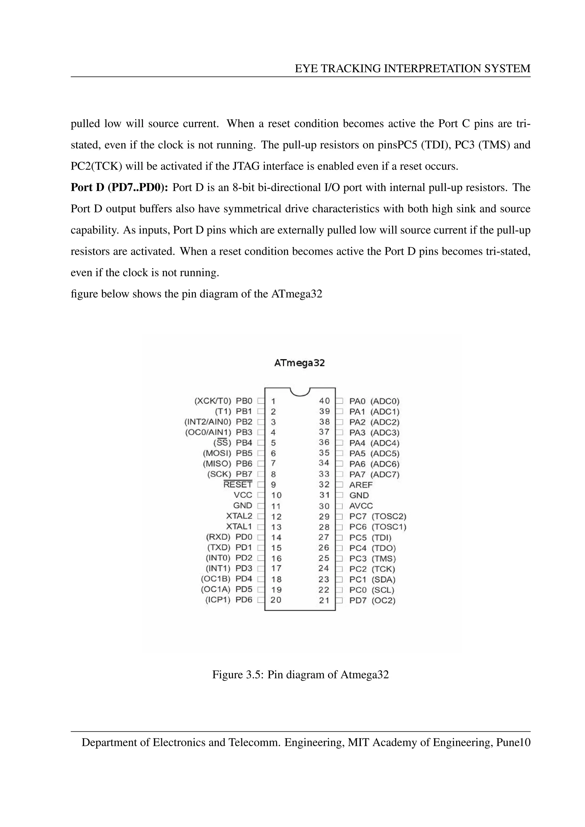 EYE TRACKING INTERPRETATION SYSTEM
pulled low will source current. When a reset condition becomes active the Port C pins are tri-
stated, even if the clock is not running. The pull-up resistors on pinsPC5 (TDI), PC3 (TMS) and
PC2(TCK) will be activated if the JTAG interface is enabled even if a reset occurs.
Port D (PD7..PD0): Port D is an 8-bit bi-directional I/O port with internal pull-up resistors. The
Port D output buffers also have symmetrical drive characteristics with both high sink and source
capability. As inputs, Port D pins which are externally pulled low will source current if the pull-up
resistors are activated. When a reset condition becomes active the Port D pins becomes tri-stated,
even if the clock is not running.
ﬁgure below shows the pin diagram of the ATmega32
Figure 3.5: Pin diagram of Atmega32
Department of Electronics and Telecomm. Engineering, MIT Academy of Engineering, Pune10
 