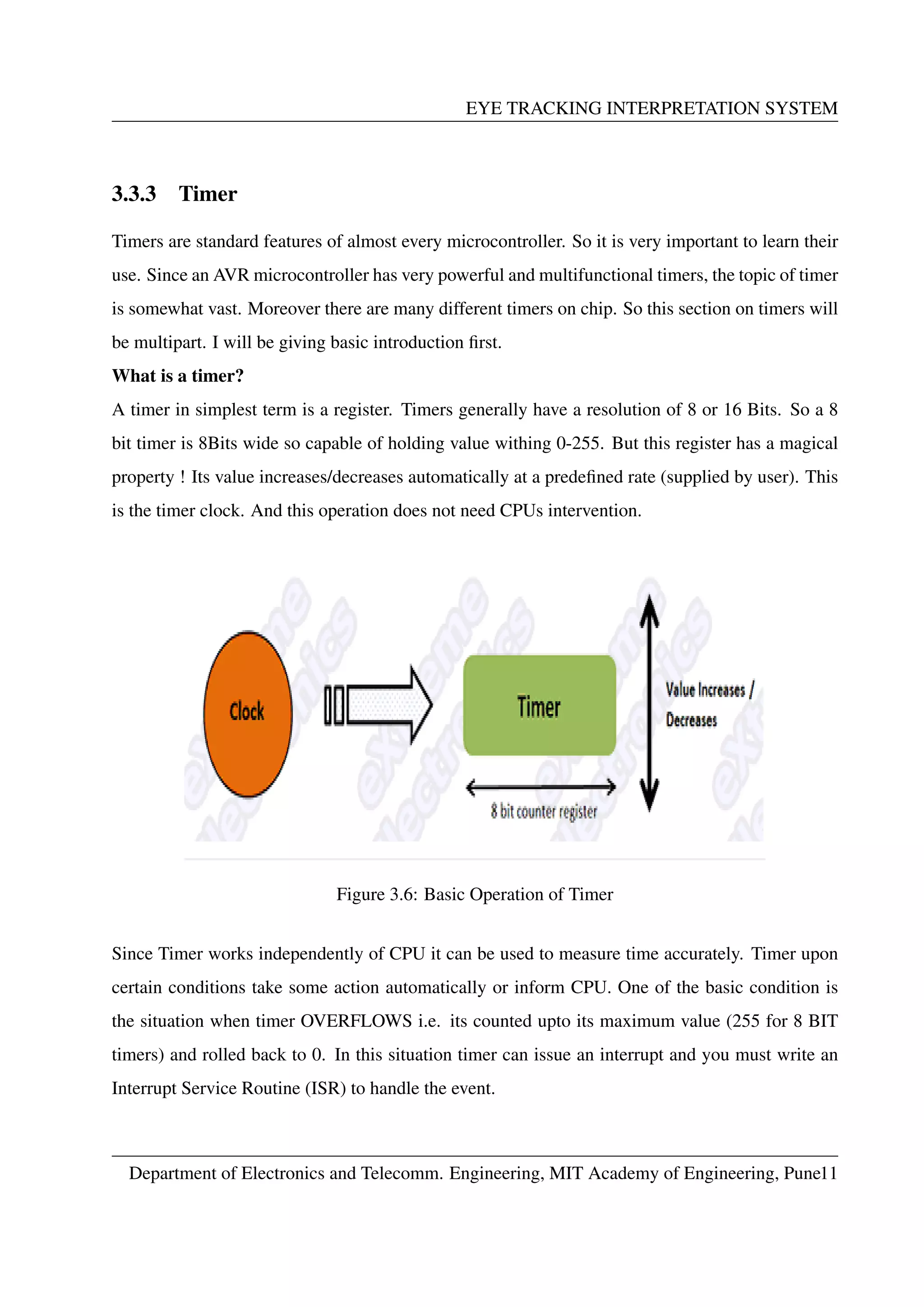 EYE TRACKING INTERPRETATION SYSTEM
3.3.3 Timer
Timers are standard features of almost every microcontroller. So it is very important to learn their
use. Since an AVR microcontroller has very powerful and multifunctional timers, the topic of timer
is somewhat vast. Moreover there are many different timers on chip. So this section on timers will
be multipart. I will be giving basic introduction ﬁrst.
What is a timer?
A timer in simplest term is a register. Timers generally have a resolution of 8 or 16 Bits. So a 8
bit timer is 8Bits wide so capable of holding value withing 0-255. But this register has a magical
property ! Its value increases/decreases automatically at a predeﬁned rate (supplied by user). This
is the timer clock. And this operation does not need CPUs intervention.
Figure 3.6: Basic Operation of Timer
Since Timer works independently of CPU it can be used to measure time accurately. Timer upon
certain conditions take some action automatically or inform CPU. One of the basic condition is
the situation when timer OVERFLOWS i.e. its counted upto its maximum value (255 for 8 BIT
timers) and rolled back to 0. In this situation timer can issue an interrupt and you must write an
Interrupt Service Routine (ISR) to handle the event.
Department of Electronics and Telecomm. Engineering, MIT Academy of Engineering, Pune11
 