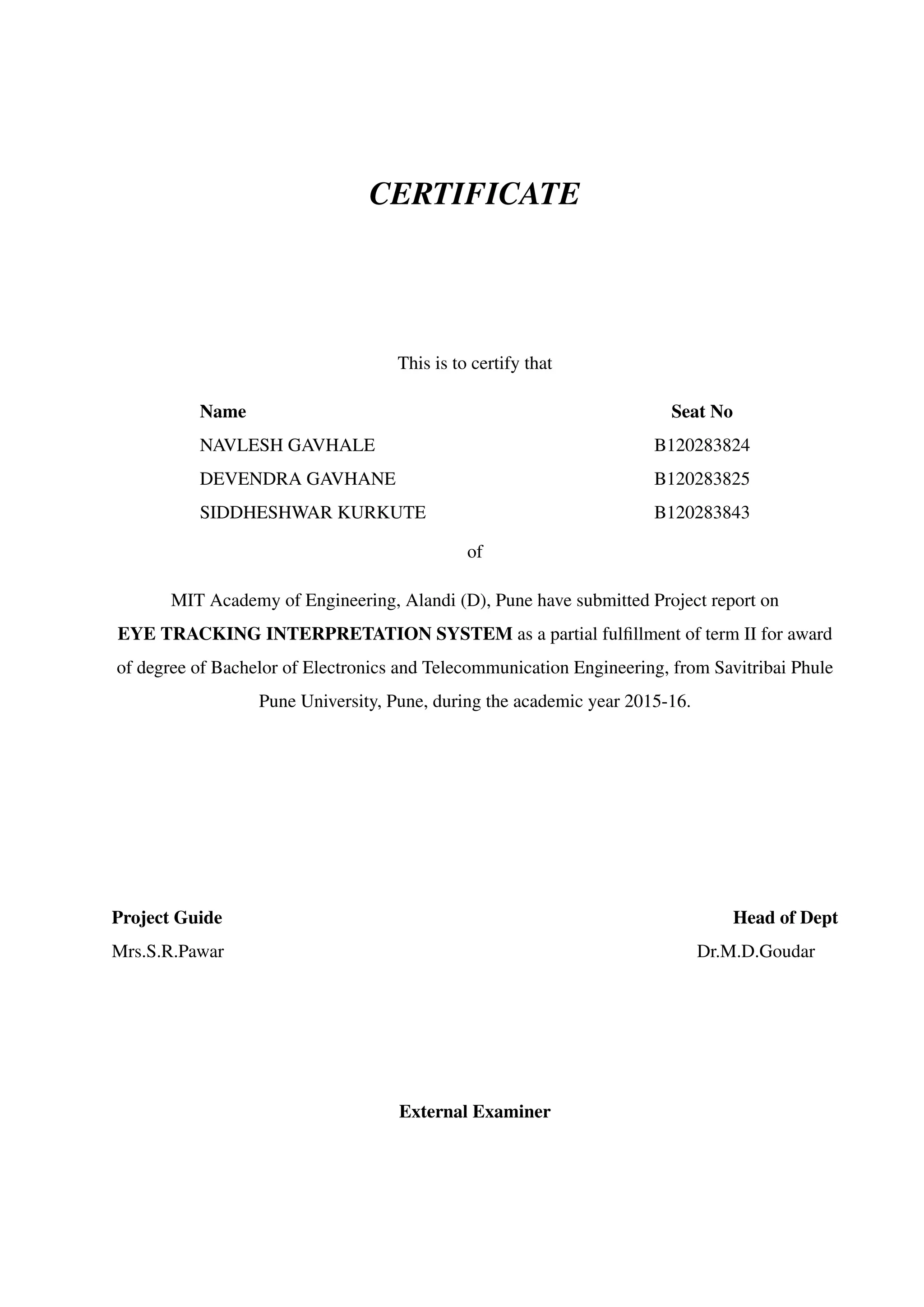 CERTIFICATE
This is to certify that
Name Seat No
NAVLESH GAVHALE B120283824
DEVENDRA GAVHANE B120283825
SIDDHESHWAR KURKUTE B120283843
of
MIT Academy of Engineering, Alandi (D), Pune have submitted Project report on
EYE TRACKING INTERPRETATION SYSTEM as a partial fulﬁllment of term II for award
of degree of Bachelor of Electronics and Telecommunication Engineering, from Savitribai Phule
Pune University, Pune, during the academic year 2015-16.
Project Guide Head of Dept
Mrs.S.R.Pawar Dr.M.D.Goudar
External Examiner
 