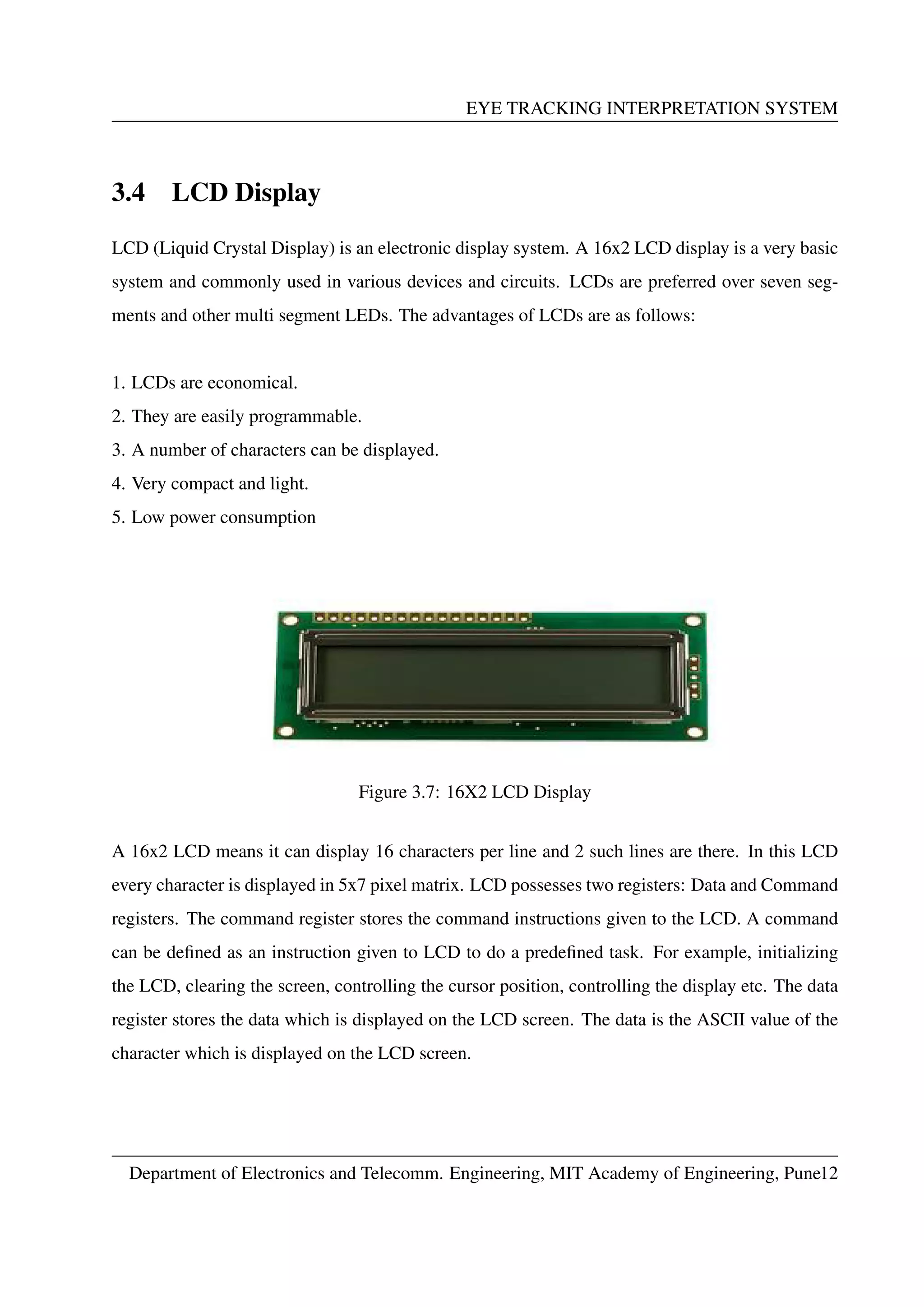 EYE TRACKING INTERPRETATION SYSTEM
3.4 LCD Display
LCD (Liquid Crystal Display) is an electronic display system. A 16x2 LCD display is a very basic
system and commonly used in various devices and circuits. LCDs are preferred over seven seg-
ments and other multi segment LEDs. The advantages of LCDs are as follows:
1. LCDs are economical.
2. They are easily programmable.
3. A number of characters can be displayed.
4. Very compact and light.
5. Low power consumption
Figure 3.7: 16X2 LCD Display
A 16x2 LCD means it can display 16 characters per line and 2 such lines are there. In this LCD
every character is displayed in 5x7 pixel matrix. LCD possesses two registers: Data and Command
registers. The command register stores the command instructions given to the LCD. A command
can be deﬁned as an instruction given to LCD to do a predeﬁned task. For example, initializing
the LCD, clearing the screen, controlling the cursor position, controlling the display etc. The data
register stores the data which is displayed on the LCD screen. The data is the ASCII value of the
character which is displayed on the LCD screen.
Department of Electronics and Telecomm. Engineering, MIT Academy of Engineering, Pune12
 