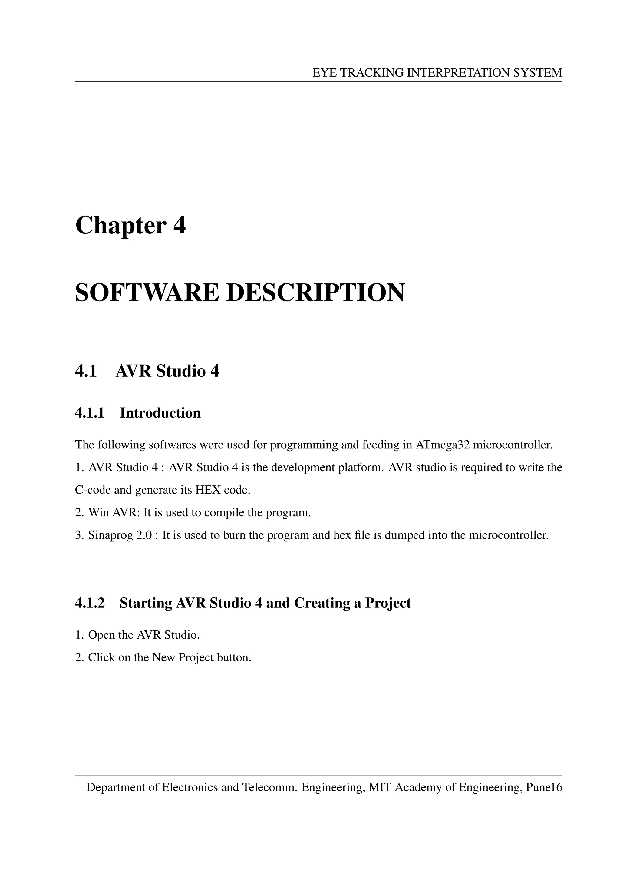 EYE TRACKING INTERPRETATION SYSTEM
Chapter 4
SOFTWARE DESCRIPTION
4.1 AVR Studio 4
4.1.1 Introduction
The following softwares were used for programming and feeding in ATmega32 microcontroller.
1. AVR Studio 4 : AVR Studio 4 is the development platform. AVR studio is required to write the
C-code and generate its HEX code.
2. Win AVR: It is used to compile the program.
3. Sinaprog 2.0 : It is used to burn the program and hex ﬁle is dumped into the microcontroller.
4.1.2 Starting AVR Studio 4 and Creating a Project
1. Open the AVR Studio.
2. Click on the New Project button.
Department of Electronics and Telecomm. Engineering, MIT Academy of Engineering, Pune16
 