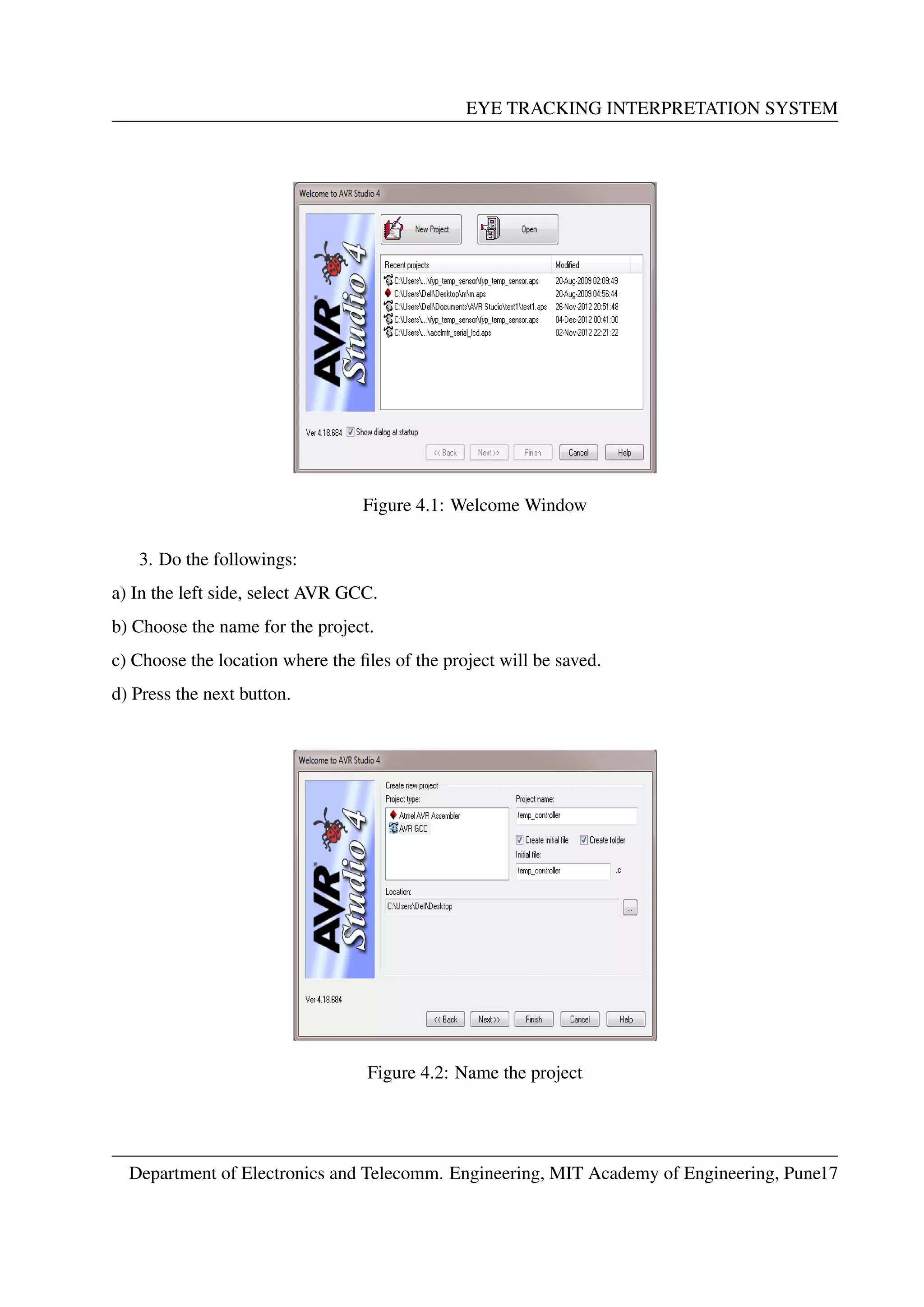 EYE TRACKING INTERPRETATION SYSTEM
Figure 4.1: Welcome Window
3. Do the followings:
a) In the left side, select AVR GCC.
b) Choose the name for the project.
c) Choose the location where the ﬁles of the project will be saved.
d) Press the next button.
Figure 4.2: Name the project
Department of Electronics and Telecomm. Engineering, MIT Academy of Engineering, Pune17
 