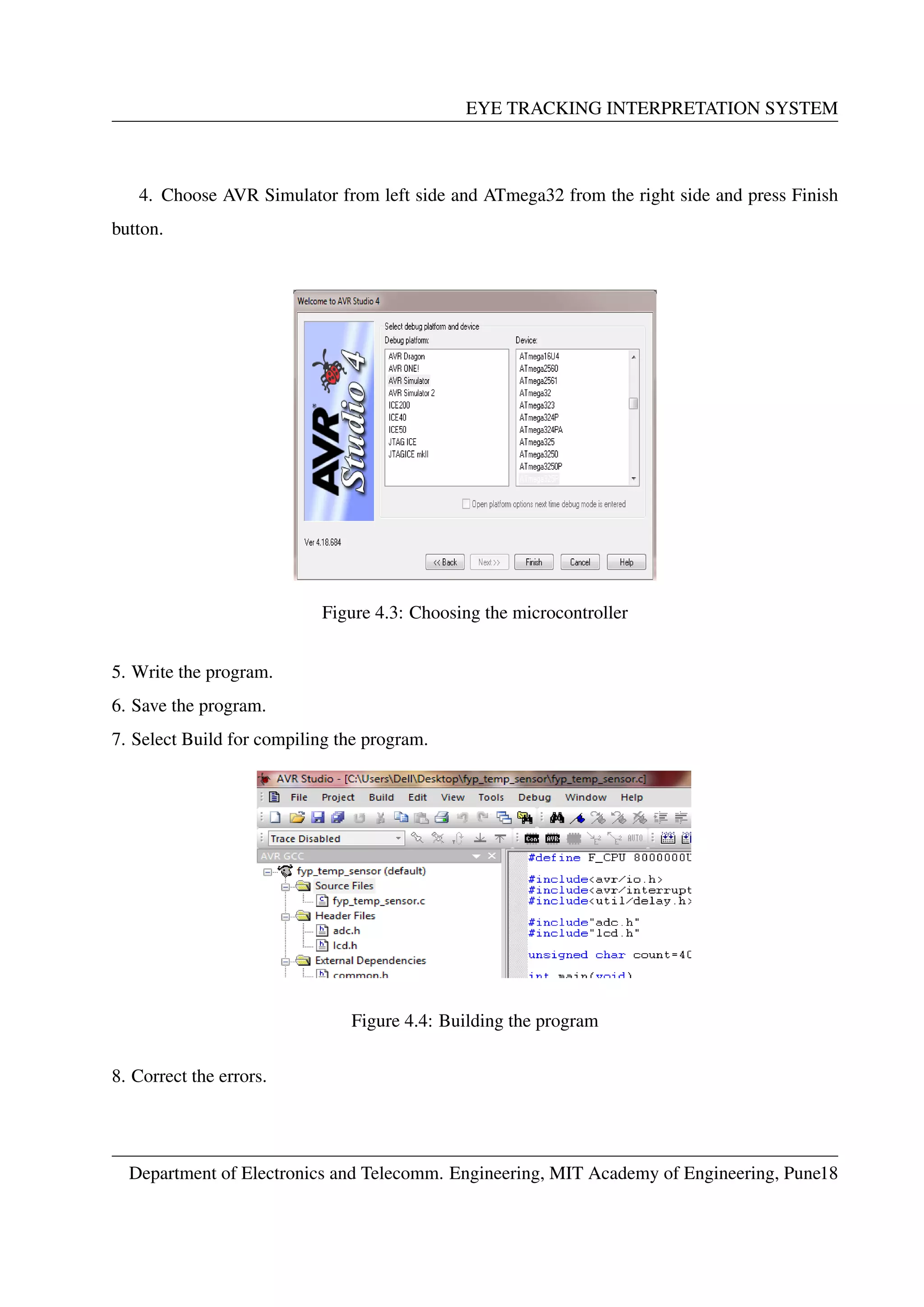 EYE TRACKING INTERPRETATION SYSTEM
4. Choose AVR Simulator from left side and ATmega32 from the right side and press Finish
button.
Figure 4.3: Choosing the microcontroller
5. Write the program.
6. Save the program.
7. Select Build for compiling the program.
Figure 4.4: Building the program
8. Correct the errors.
Department of Electronics and Telecomm. Engineering, MIT Academy of Engineering, Pune18
 
