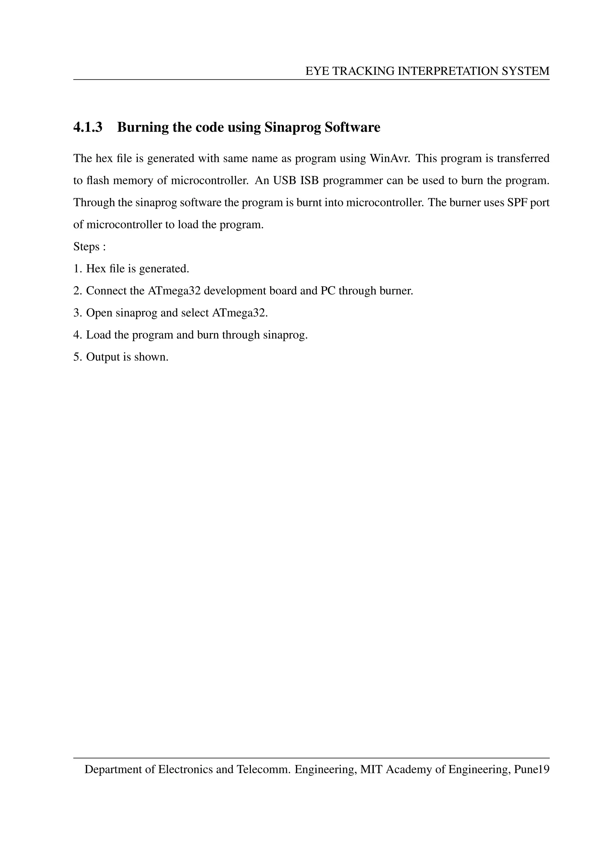 EYE TRACKING INTERPRETATION SYSTEM
4.1.3 Burning the code using Sinaprog Software
The hex ﬁle is generated with same name as program using WinAvr. This program is transferred
to ﬂash memory of microcontroller. An USB ISB programmer can be used to burn the program.
Through the sinaprog software the program is burnt into microcontroller. The burner uses SPF port
of microcontroller to load the program.
Steps :
1. Hex ﬁle is generated.
2. Connect the ATmega32 development board and PC through burner.
3. Open sinaprog and select ATmega32.
4. Load the program and burn through sinaprog.
5. Output is shown.
Department of Electronics and Telecomm. Engineering, MIT Academy of Engineering, Pune19
 