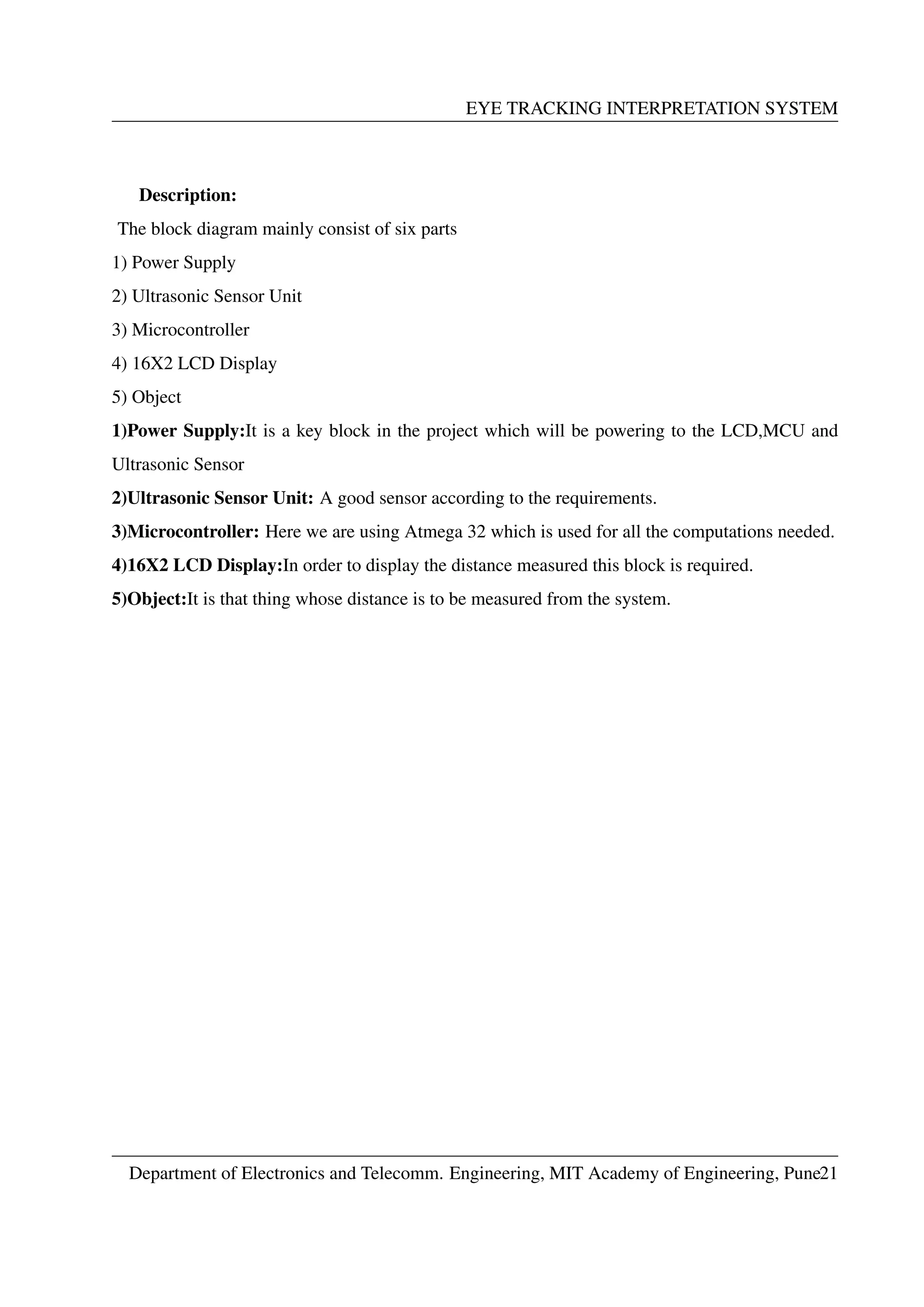 EYE TRACKING INTERPRETATION SYSTEM
Description:
The block diagram mainly consist of six parts
1) Power Supply
2) Ultrasonic Sensor Unit
3) Microcontroller
4) 16X2 LCD Display
5) Object
1)Power Supply:It is a key block in the project which will be powering to the LCD,MCU and
Ultrasonic Sensor
2)Ultrasonic Sensor Unit: A good sensor according to the requirements.
3)Microcontroller: Here we are using Atmega 32 which is used for all the computations needed.
4)16X2 LCD Display:In order to display the distance measured this block is required.
5)Object:It is that thing whose distance is to be measured from the system.
Department of Electronics and Telecomm. Engineering, MIT Academy of Engineering, Pune21
 