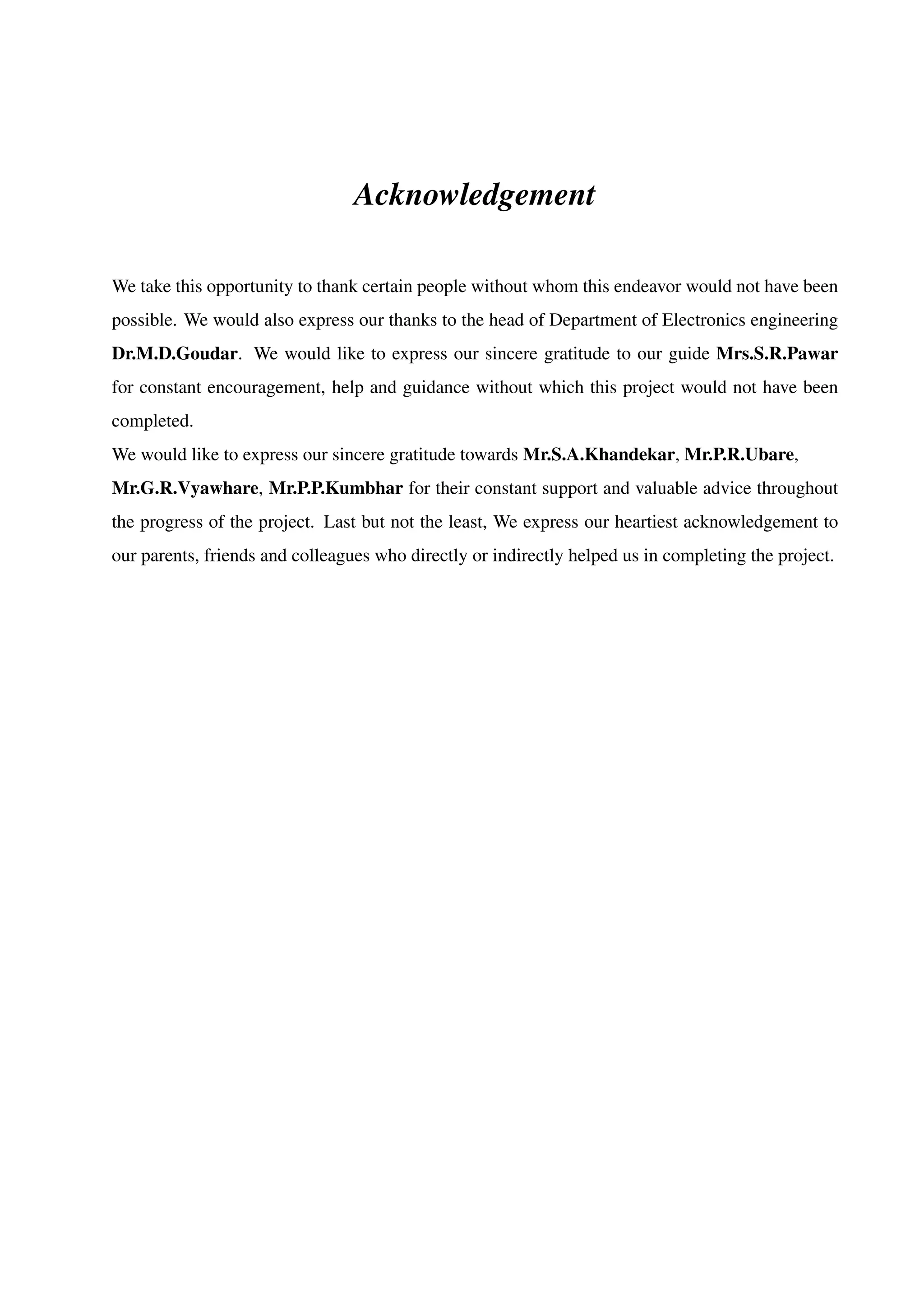 Acknowledgement
We take this opportunity to thank certain people without whom this endeavor would not have been
possible. We would also express our thanks to the head of Department of Electronics engineering
Dr.M.D.Goudar. We would like to express our sincere gratitude to our guide Mrs.S.R.Pawar
for constant encouragement, help and guidance without which this project would not have been
completed.
We would like to express our sincere gratitude towards Mr.S.A.Khandekar, Mr.P.R.Ubare,
Mr.G.R.Vyawhare, Mr.P.P.Kumbhar for their constant support and valuable advice throughout
the progress of the project. Last but not the least, We express our heartiest acknowledgement to
our parents, friends and colleagues who directly or indirectly helped us in completing the project.
 