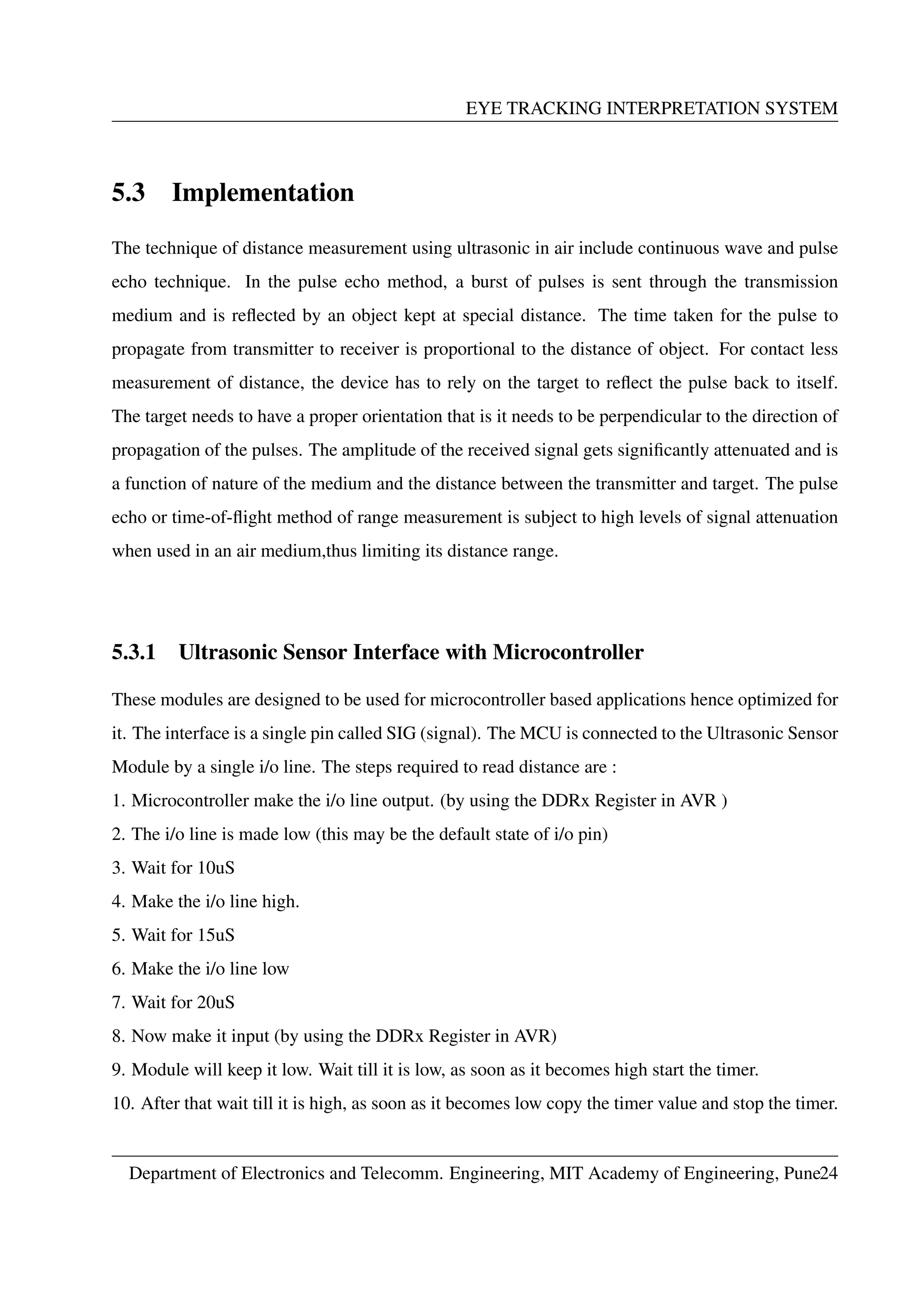 EYE TRACKING INTERPRETATION SYSTEM
5.3 Implementation
The technique of distance measurement using ultrasonic in air include continuous wave and pulse
echo technique. In the pulse echo method, a burst of pulses is sent through the transmission
medium and is reﬂected by an object kept at special distance. The time taken for the pulse to
propagate from transmitter to receiver is proportional to the distance of object. For contact less
measurement of distance, the device has to rely on the target to reﬂect the pulse back to itself.
The target needs to have a proper orientation that is it needs to be perpendicular to the direction of
propagation of the pulses. The amplitude of the received signal gets signiﬁcantly attenuated and is
a function of nature of the medium and the distance between the transmitter and target. The pulse
echo or time-of-ﬂight method of range measurement is subject to high levels of signal attenuation
when used in an air medium,thus limiting its distance range.
5.3.1 Ultrasonic Sensor Interface with Microcontroller
These modules are designed to be used for microcontroller based applications hence optimized for
it. The interface is a single pin called SIG (signal). The MCU is connected to the Ultrasonic Sensor
Module by a single i/o line. The steps required to read distance are :
1. Microcontroller make the i/o line output. (by using the DDRx Register in AVR )
2. The i/o line is made low (this may be the default state of i/o pin)
3. Wait for 10uS
4. Make the i/o line high.
5. Wait for 15uS
6. Make the i/o line low
7. Wait for 20uS
8. Now make it input (by using the DDRx Register in AVR)
9. Module will keep it low. Wait till it is low, as soon as it becomes high start the timer.
10. After that wait till it is high, as soon as it becomes low copy the timer value and stop the timer.
Department of Electronics and Telecomm. Engineering, MIT Academy of Engineering, Pune24
 