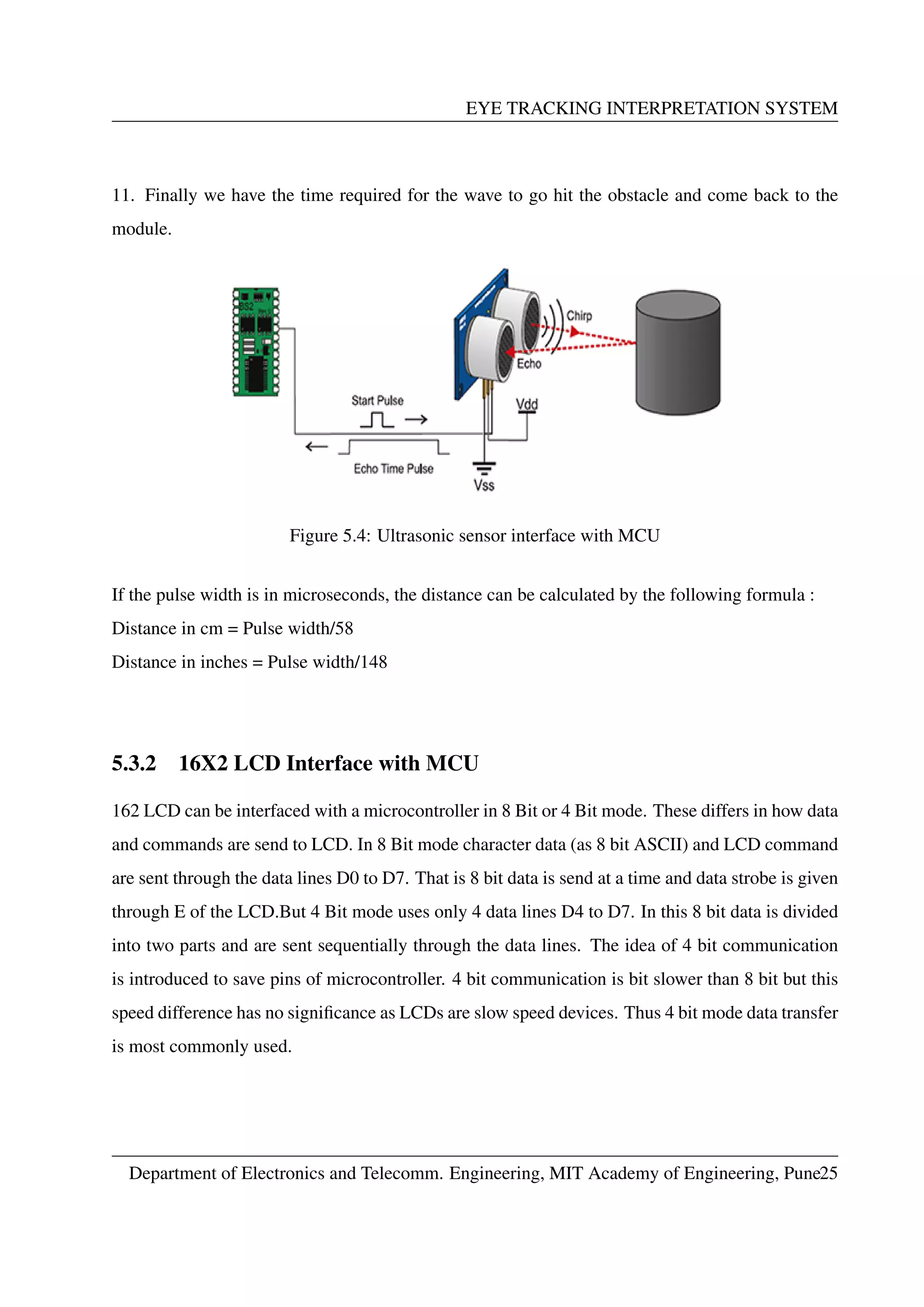 EYE TRACKING INTERPRETATION SYSTEM
11. Finally we have the time required for the wave to go hit the obstacle and come back to the
module.
Figure 5.4: Ultrasonic sensor interface with MCU
If the pulse width is in microseconds, the distance can be calculated by the following formula :
Distance in cm = Pulse width/58
Distance in inches = Pulse width/148
5.3.2 16X2 LCD Interface with MCU
162 LCD can be interfaced with a microcontroller in 8 Bit or 4 Bit mode. These differs in how data
and commands are send to LCD. In 8 Bit mode character data (as 8 bit ASCII) and LCD command
are sent through the data lines D0 to D7. That is 8 bit data is send at a time and data strobe is given
through E of the LCD.But 4 Bit mode uses only 4 data lines D4 to D7. In this 8 bit data is divided
into two parts and are sent sequentially through the data lines. The idea of 4 bit communication
is introduced to save pins of microcontroller. 4 bit communication is bit slower than 8 bit but this
speed difference has no signiﬁcance as LCDs are slow speed devices. Thus 4 bit mode data transfer
is most commonly used.
Department of Electronics and Telecomm. Engineering, MIT Academy of Engineering, Pune25
 