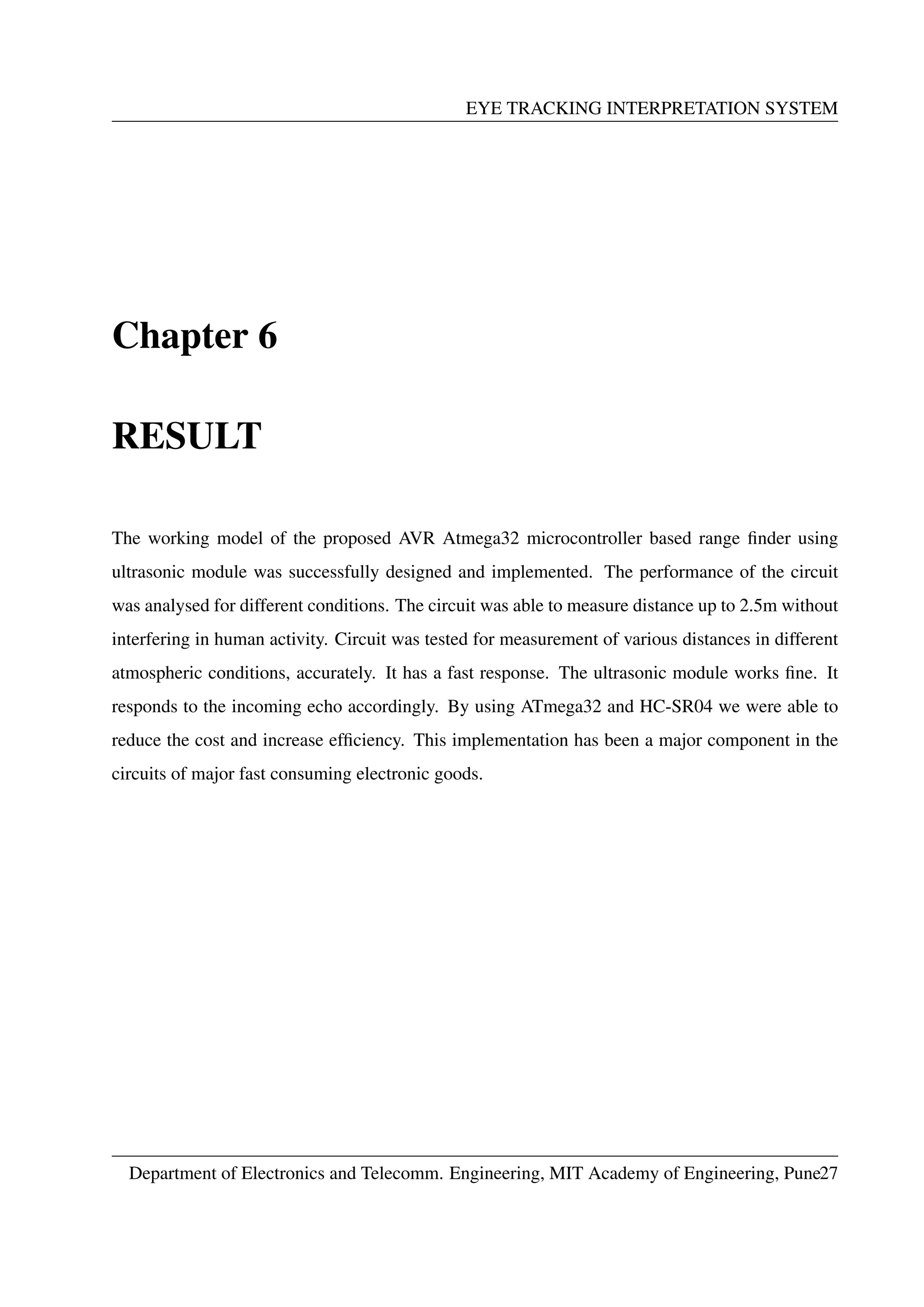 EYE TRACKING INTERPRETATION SYSTEM
Chapter 6
RESULT
The working model of the proposed AVR Atmega32 microcontroller based range ﬁnder using
ultrasonic module was successfully designed and implemented. The performance of the circuit
was analysed for different conditions. The circuit was able to measure distance up to 2.5m without
interfering in human activity. Circuit was tested for measurement of various distances in different
atmospheric conditions, accurately. It has a fast response. The ultrasonic module works ﬁne. It
responds to the incoming echo accordingly. By using ATmega32 and HC-SR04 we were able to
reduce the cost and increase efﬁciency. This implementation has been a major component in the
circuits of major fast consuming electronic goods.
Department of Electronics and Telecomm. Engineering, MIT Academy of Engineering, Pune27
 