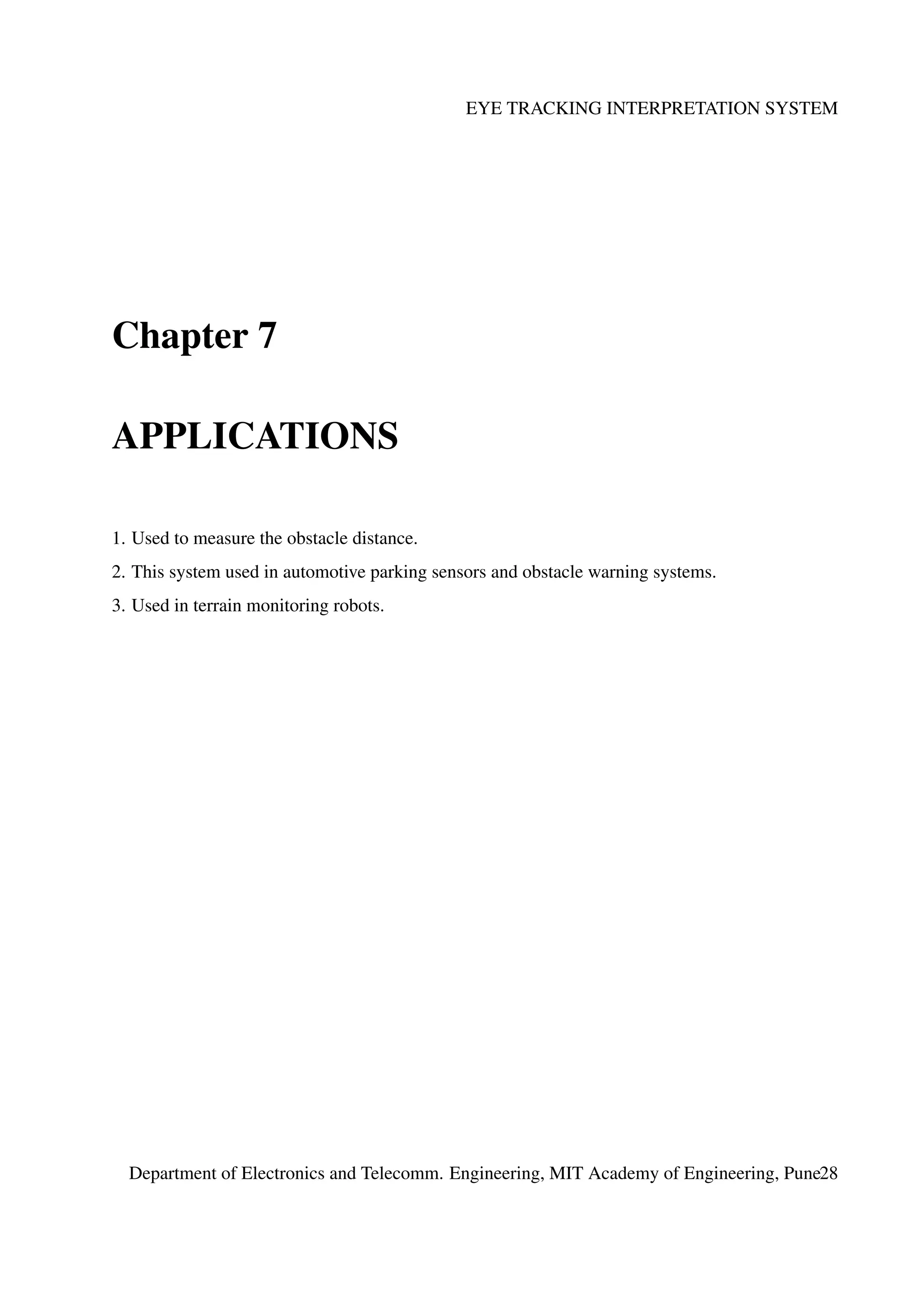 EYE TRACKING INTERPRETATION SYSTEM
Chapter 7
APPLICATIONS
1. Used to measure the obstacle distance.
2. This system used in automotive parking sensors and obstacle warning systems.
3. Used in terrain monitoring robots.
Department of Electronics and Telecomm. Engineering, MIT Academy of Engineering, Pune28
 