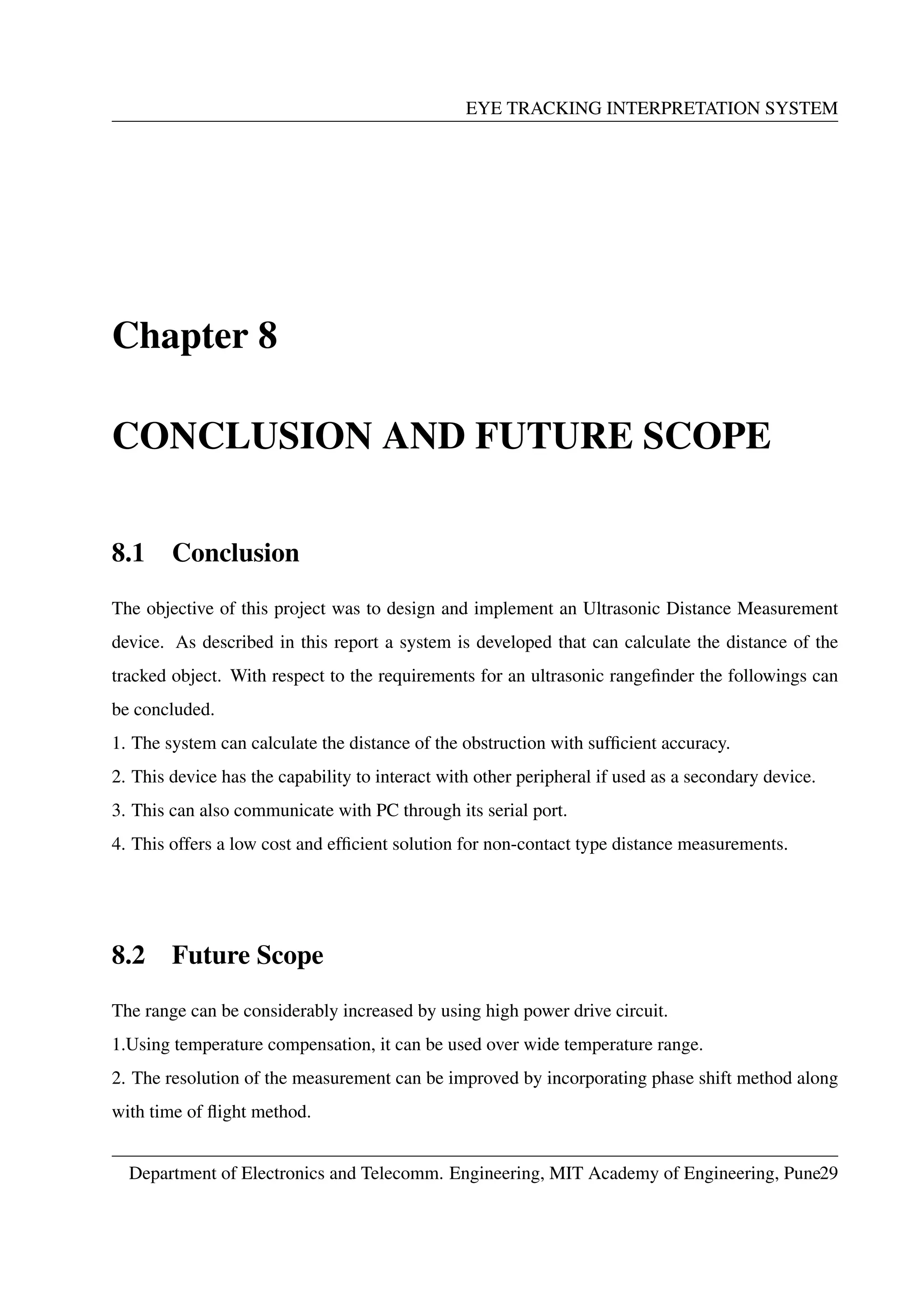 EYE TRACKING INTERPRETATION SYSTEM
Chapter 8
CONCLUSION AND FUTURE SCOPE
8.1 Conclusion
The objective of this project was to design and implement an Ultrasonic Distance Measurement
device. As described in this report a system is developed that can calculate the distance of the
tracked object. With respect to the requirements for an ultrasonic rangeﬁnder the followings can
be concluded.
1. The system can calculate the distance of the obstruction with sufﬁcient accuracy.
2. This device has the capability to interact with other peripheral if used as a secondary device.
3. This can also communicate with PC through its serial port.
4. This offers a low cost and efﬁcient solution for non-contact type distance measurements.
8.2 Future Scope
The range can be considerably increased by using high power drive circuit.
1.Using temperature compensation, it can be used over wide temperature range.
2. The resolution of the measurement can be improved by incorporating phase shift method along
with time of ﬂight method.
Department of Electronics and Telecomm. Engineering, MIT Academy of Engineering, Pune29
 