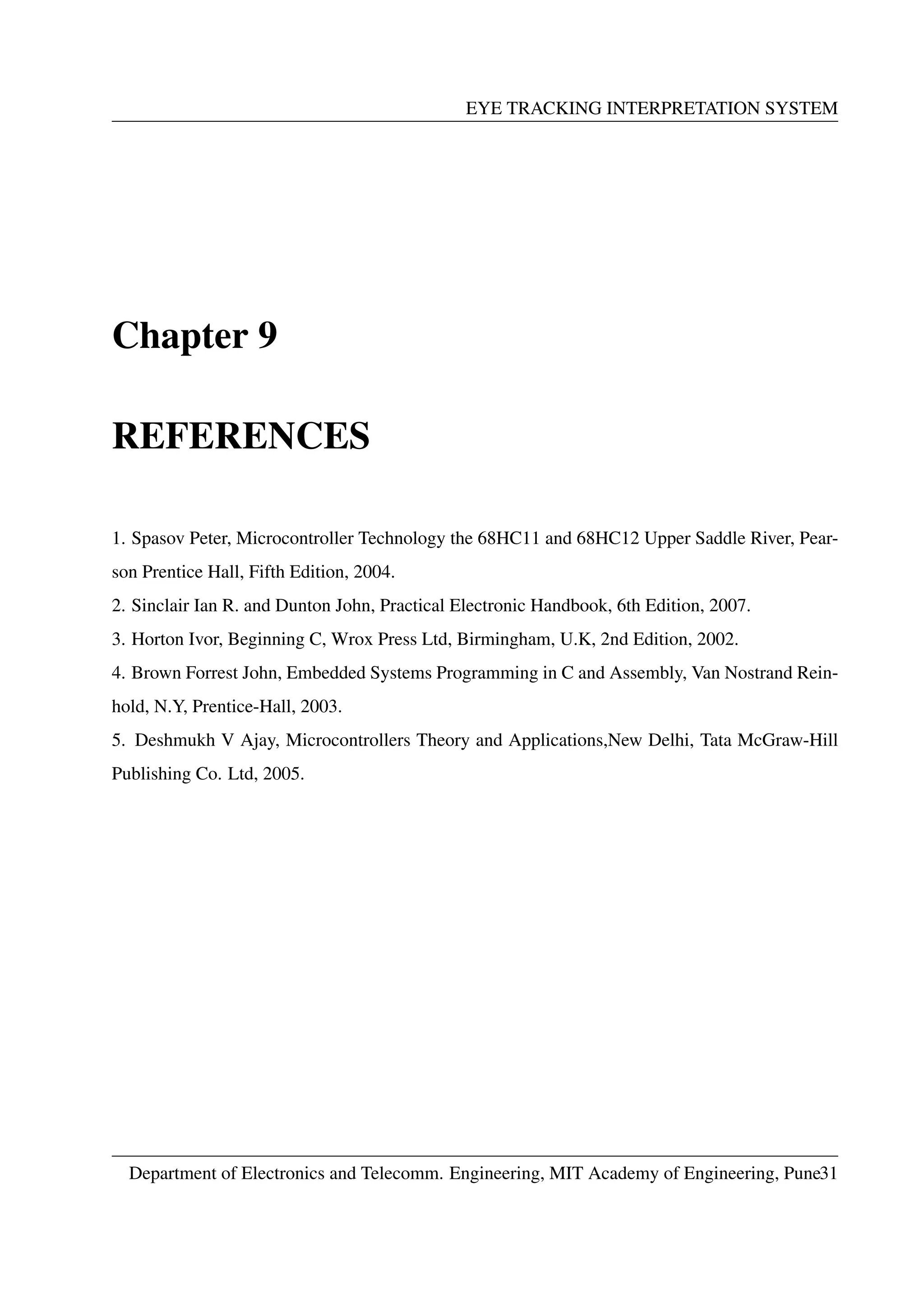 EYE TRACKING INTERPRETATION SYSTEM
Chapter 9
REFERENCES
1. Spasov Peter, Microcontroller Technology the 68HC11 and 68HC12 Upper Saddle River, Pear-
son Prentice Hall, Fifth Edition, 2004.
2. Sinclair Ian R. and Dunton John, Practical Electronic Handbook, 6th Edition, 2007.
3. Horton Ivor, Beginning C, Wrox Press Ltd, Birmingham, U.K, 2nd Edition, 2002.
4. Brown Forrest John, Embedded Systems Programming in C and Assembly, Van Nostrand Rein-
hold, N.Y, Prentice-Hall, 2003.
5. Deshmukh V Ajay, Microcontrollers Theory and Applications,New Delhi, Tata McGraw-Hill
Publishing Co. Ltd, 2005.
Department of Electronics and Telecomm. Engineering, MIT Academy of Engineering, Pune31
 