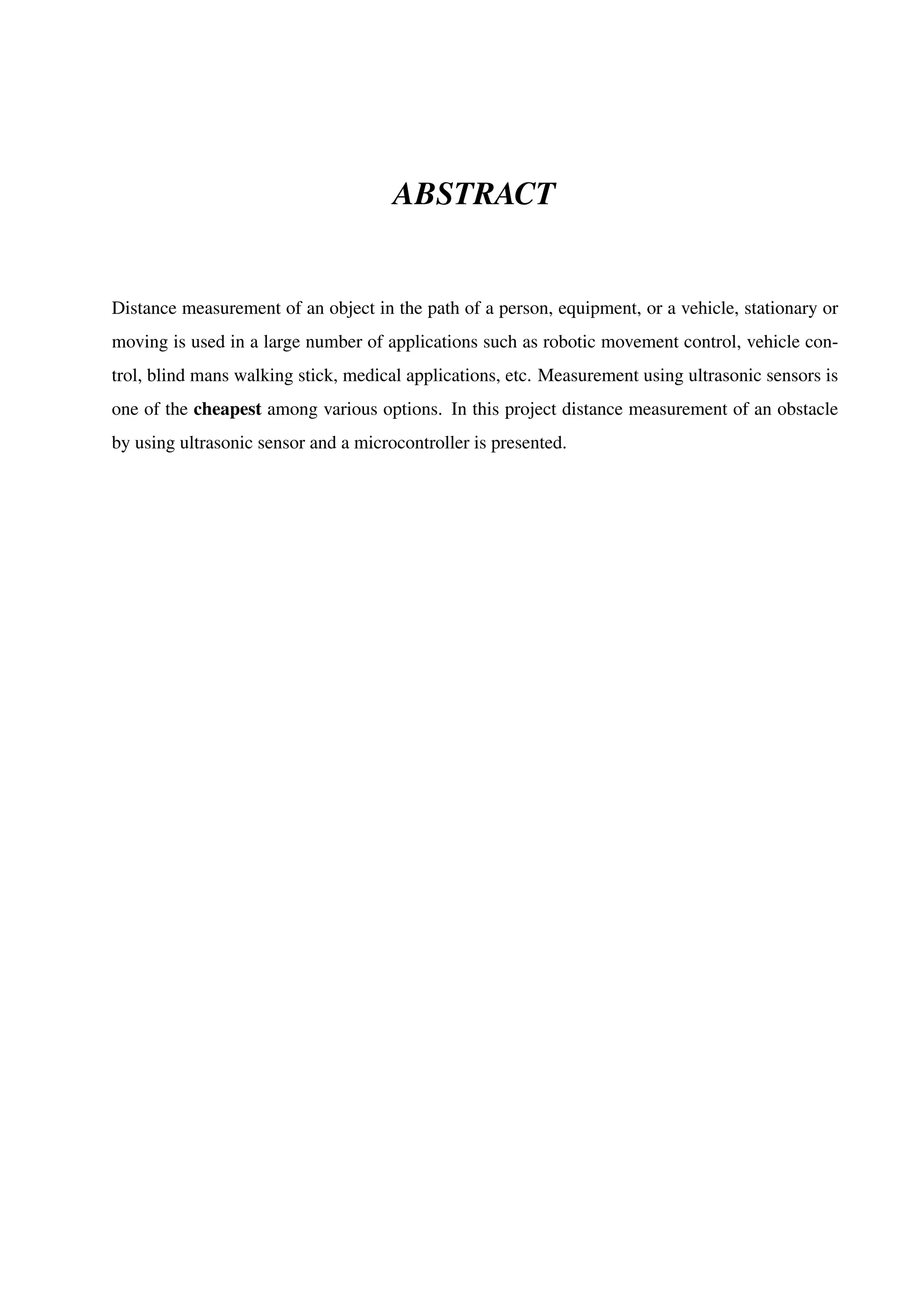 ABSTRACT
Distance measurement of an object in the path of a person, equipment, or a vehicle, stationary or
moving is used in a large number of applications such as robotic movement control, vehicle con-
trol, blind mans walking stick, medical applications, etc. Measurement using ultrasonic sensors is
one of the cheapest among various options. In this project distance measurement of an obstacle
by using ultrasonic sensor and a microcontroller is presented.
 