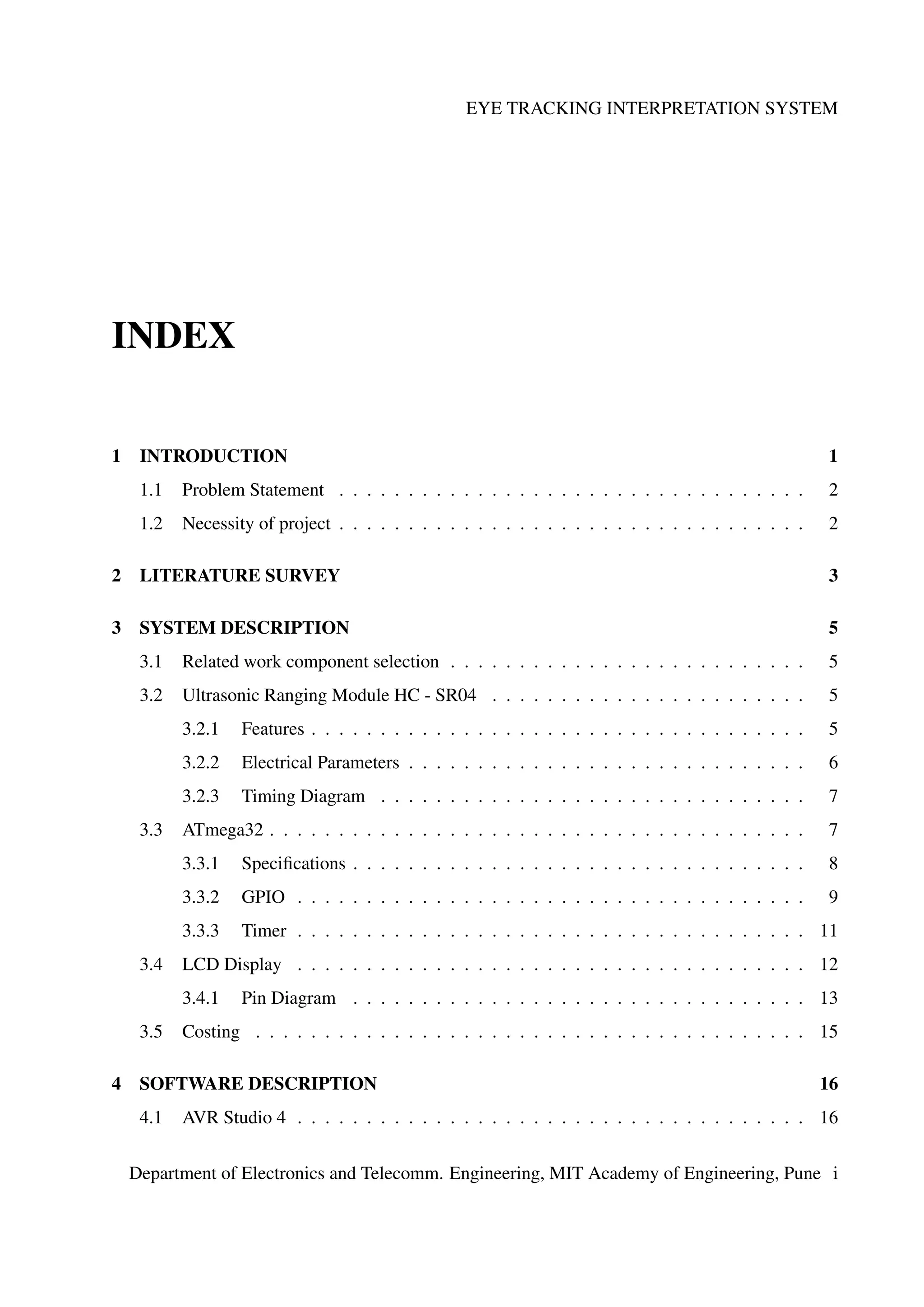 EYE TRACKING INTERPRETATION SYSTEM
INDEX
1 INTRODUCTION 1
1.1 Problem Statement . . . . . . . . . . . . . . . . . . . . . . . . . . . . . . . . . . 2
1.2 Necessity of project . . . . . . . . . . . . . . . . . . . . . . . . . . . . . . . . . . 2
2 LITERATURE SURVEY 3
3 SYSTEM DESCRIPTION 5
3.1 Related work component selection . . . . . . . . . . . . . . . . . . . . . . . . . . 5
3.2 Ultrasonic Ranging Module HC - SR04 . . . . . . . . . . . . . . . . . . . . . . . 5
3.2.1 Features . . . . . . . . . . . . . . . . . . . . . . . . . . . . . . . . . . . . 5
3.2.2 Electrical Parameters . . . . . . . . . . . . . . . . . . . . . . . . . . . . . 6
3.2.3 Timing Diagram . . . . . . . . . . . . . . . . . . . . . . . . . . . . . . . 7
3.3 ATmega32 . . . . . . . . . . . . . . . . . . . . . . . . . . . . . . . . . . . . . . . 7
3.3.1 Speciﬁcations . . . . . . . . . . . . . . . . . . . . . . . . . . . . . . . . . 8
3.3.2 GPIO . . . . . . . . . . . . . . . . . . . . . . . . . . . . . . . . . . . . . 9
3.3.3 Timer . . . . . . . . . . . . . . . . . . . . . . . . . . . . . . . . . . . . . 11
3.4 LCD Display . . . . . . . . . . . . . . . . . . . . . . . . . . . . . . . . . . . . . 12
3.4.1 Pin Diagram . . . . . . . . . . . . . . . . . . . . . . . . . . . . . . . . . 13
3.5 Costing . . . . . . . . . . . . . . . . . . . . . . . . . . . . . . . . . . . . . . . . 15
4 SOFTWARE DESCRIPTION 16
4.1 AVR Studio 4 . . . . . . . . . . . . . . . . . . . . . . . . . . . . . . . . . . . . . 16
Department of Electronics and Telecomm. Engineering, MIT Academy of Engineering, Pune i
 