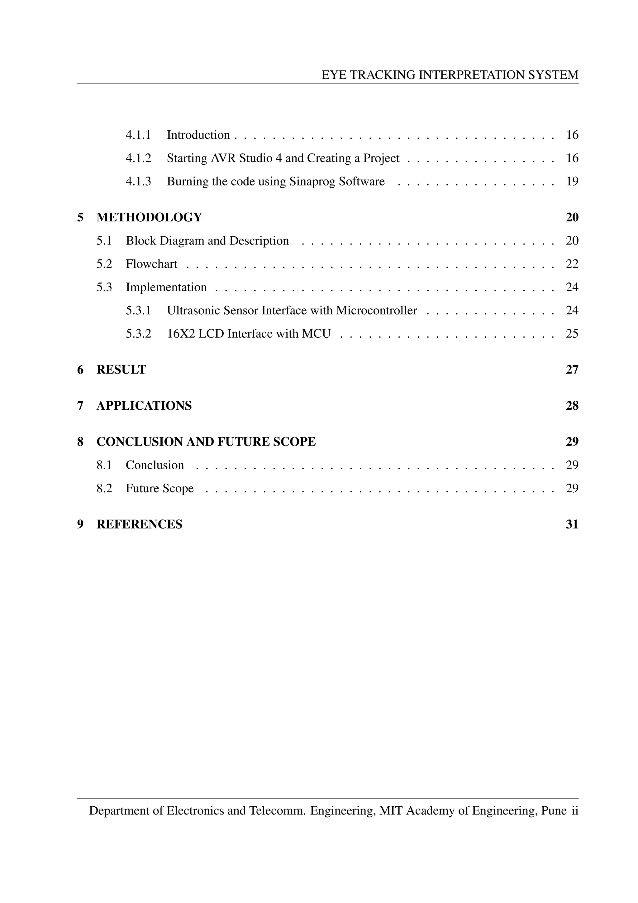 EYE TRACKING INTERPRETATION SYSTEM
4.1.1 Introduction . . . . . . . . . . . . . . . . . . . . . . . . . . . . . . . . . . 16
4.1.2 Starting AVR Studio 4 and Creating a Project . . . . . . . . . . . . . . . . 16
4.1.3 Burning the code using Sinaprog Software . . . . . . . . . . . . . . . . . 19
5 METHODOLOGY 20
5.1 Block Diagram and Description . . . . . . . . . . . . . . . . . . . . . . . . . . . 20
5.2 Flowchart . . . . . . . . . . . . . . . . . . . . . . . . . . . . . . . . . . . . . . . 22
5.3 Implementation . . . . . . . . . . . . . . . . . . . . . . . . . . . . . . . . . . . . 24
5.3.1 Ultrasonic Sensor Interface with Microcontroller . . . . . . . . . . . . . . 24
5.3.2 16X2 LCD Interface with MCU . . . . . . . . . . . . . . . . . . . . . . . 25
6 RESULT 27
7 APPLICATIONS 28
8 CONCLUSION AND FUTURE SCOPE 29
8.1 Conclusion . . . . . . . . . . . . . . . . . . . . . . . . . . . . . . . . . . . . . . 29
8.2 Future Scope . . . . . . . . . . . . . . . . . . . . . . . . . . . . . . . . . . . . . 29
9 REFERENCES 31
Department of Electronics and Telecomm. Engineering, MIT Academy of Engineering, Pune ii
 