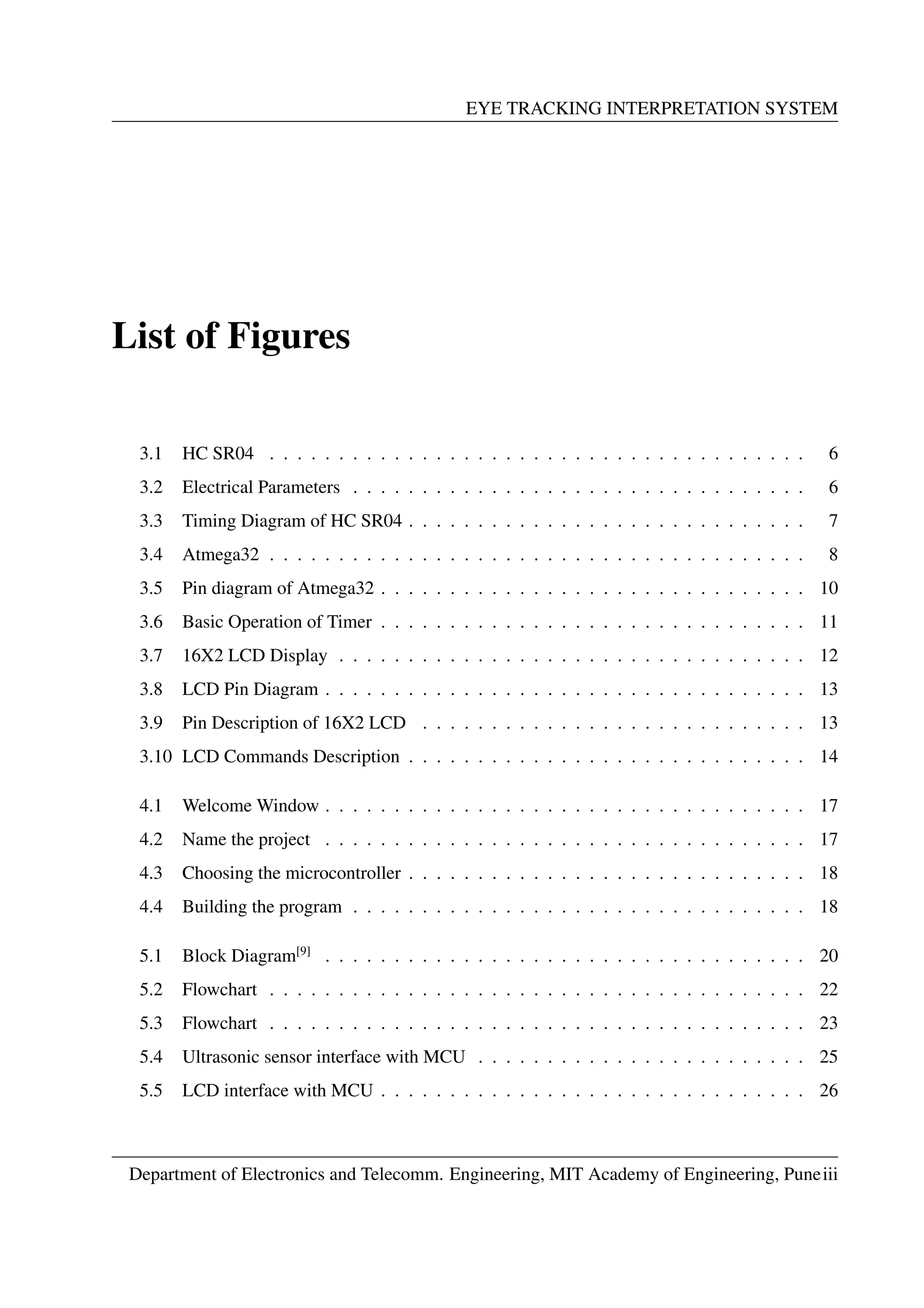 EYE TRACKING INTERPRETATION SYSTEM
List of Figures
3.1 HC SR04 . . . . . . . . . . . . . . . . . . . . . . . . . . . . . . . . . . . . . . . 6
3.2 Electrical Parameters . . . . . . . . . . . . . . . . . . . . . . . . . . . . . . . . . 6
3.3 Timing Diagram of HC SR04 . . . . . . . . . . . . . . . . . . . . . . . . . . . . . 7
3.4 Atmega32 . . . . . . . . . . . . . . . . . . . . . . . . . . . . . . . . . . . . . . . 8
3.5 Pin diagram of Atmega32 . . . . . . . . . . . . . . . . . . . . . . . . . . . . . . . 10
3.6 Basic Operation of Timer . . . . . . . . . . . . . . . . . . . . . . . . . . . . . . . 11
3.7 16X2 LCD Display . . . . . . . . . . . . . . . . . . . . . . . . . . . . . . . . . . 12
3.8 LCD Pin Diagram . . . . . . . . . . . . . . . . . . . . . . . . . . . . . . . . . . . 13
3.9 Pin Description of 16X2 LCD . . . . . . . . . . . . . . . . . . . . . . . . . . . . 13
3.10 LCD Commands Description . . . . . . . . . . . . . . . . . . . . . . . . . . . . . 14
4.1 Welcome Window . . . . . . . . . . . . . . . . . . . . . . . . . . . . . . . . . . . 17
4.2 Name the project . . . . . . . . . . . . . . . . . . . . . . . . . . . . . . . . . . . 17
4.3 Choosing the microcontroller . . . . . . . . . . . . . . . . . . . . . . . . . . . . . 18
4.4 Building the program . . . . . . . . . . . . . . . . . . . . . . . . . . . . . . . . . 18
5.1 Block Diagram[9]
. . . . . . . . . . . . . . . . . . . . . . . . . . . . . . . . . . . 20
5.2 Flowchart . . . . . . . . . . . . . . . . . . . . . . . . . . . . . . . . . . . . . . . 22
5.3 Flowchart . . . . . . . . . . . . . . . . . . . . . . . . . . . . . . . . . . . . . . . 23
5.4 Ultrasonic sensor interface with MCU . . . . . . . . . . . . . . . . . . . . . . . . 25
5.5 LCD interface with MCU . . . . . . . . . . . . . . . . . . . . . . . . . . . . . . . 26
Department of Electronics and Telecomm. Engineering, MIT Academy of Engineering, Puneiii
 