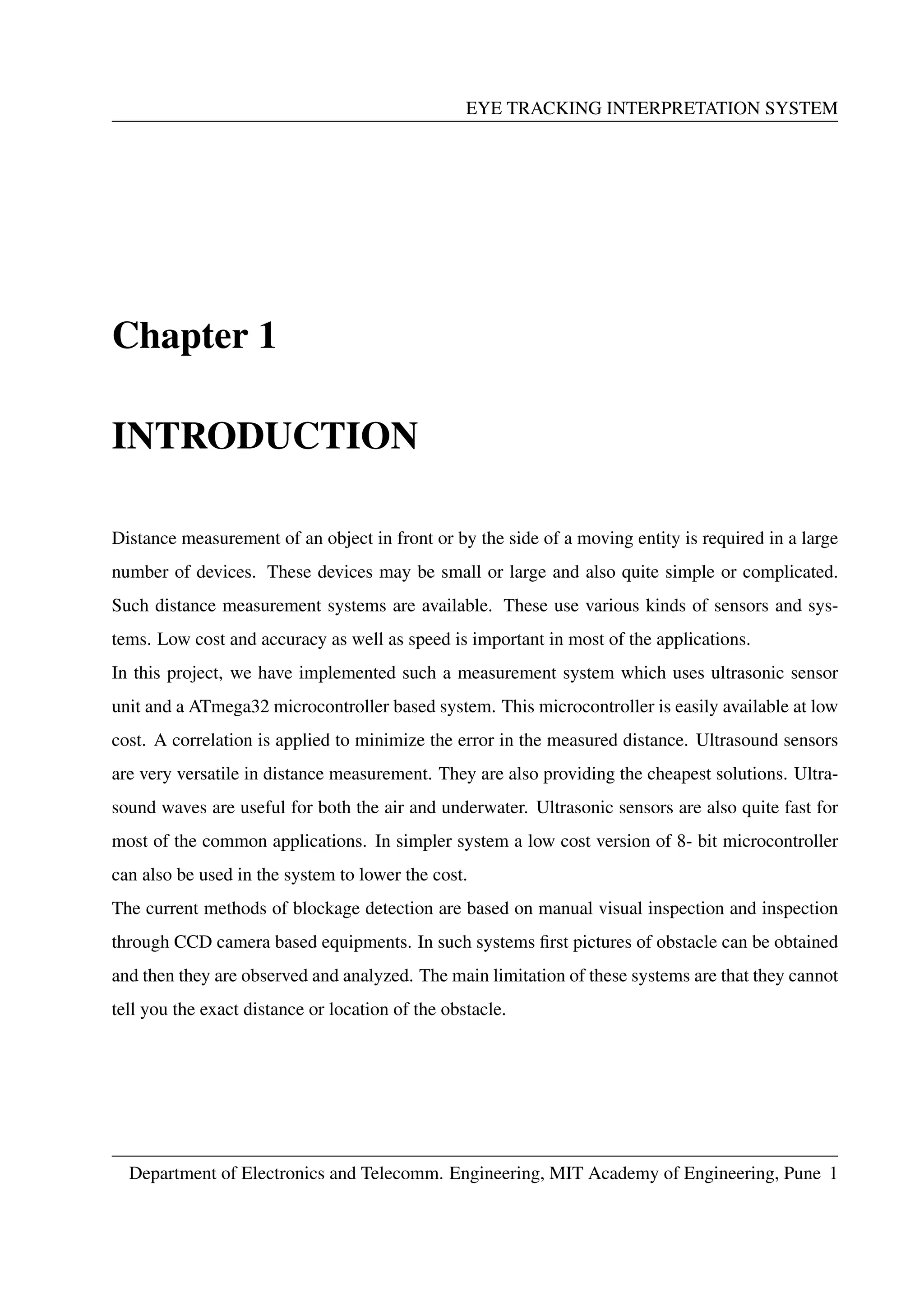 EYE TRACKING INTERPRETATION SYSTEM
Chapter 1
INTRODUCTION
Distance measurement of an object in front or by the side of a moving entity is required in a large
number of devices. These devices may be small or large and also quite simple or complicated.
Such distance measurement systems are available. These use various kinds of sensors and sys-
tems. Low cost and accuracy as well as speed is important in most of the applications.
In this project, we have implemented such a measurement system which uses ultrasonic sensor
unit and a ATmega32 microcontroller based system. This microcontroller is easily available at low
cost. A correlation is applied to minimize the error in the measured distance. Ultrasound sensors
are very versatile in distance measurement. They are also providing the cheapest solutions. Ultra-
sound waves are useful for both the air and underwater. Ultrasonic sensors are also quite fast for
most of the common applications. In simpler system a low cost version of 8- bit microcontroller
can also be used in the system to lower the cost.
The current methods of blockage detection are based on manual visual inspection and inspection
through CCD camera based equipments. In such systems ﬁrst pictures of obstacle can be obtained
and then they are observed and analyzed. The main limitation of these systems are that they cannot
tell you the exact distance or location of the obstacle.
Department of Electronics and Telecomm. Engineering, MIT Academy of Engineering, Pune 1
 