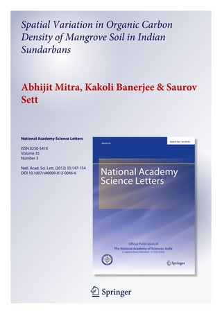 1 23
National Academy Science Letters
ISSN 0250-541X
Volume 35
Number 3
Natl. Acad. Sci. Lett. (2012) 35:147-154
DOI 10.1007/s40009-012-0046-6
Spatial Variation in Organic Carbon
Density of Mangrove Soil in Indian
Sundarbans
Abhijit Mitra, Kakoli Banerjee & Saurov
Sett
 