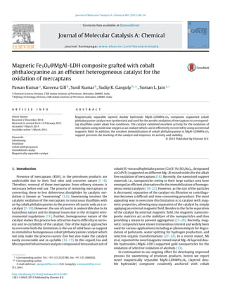 Journal of Molecular Catalysis A: Chemical 401 (2015) 48–54
Contents lists available at ScienceDirect
Journal of Molecular Catalysis A: Chemical
journal homepage: www.elsevier.com/locate/molcata
Magnetic Fe3O4@MgAl–LDH composite grafted with cobalt
phthalocyanine as an efﬁcient heterogeneous catalyst for the
oxidation of mercaptans
Pawan Kumara
, Kareena Gillb
, Sunil Kumarb
, Sudip K. Gangulyb,∗∗
, Suman L. Jaina,∗
a
Chemical Sciences Division, CSIR-Indian Institute of Petroleum, Dehradun 248005, India
b
Reﬁning Technology Division, CSIR-Indian Institute of Petroleum, Dehradun 248005, India
a r t i c l e i n f o
Article history:
Received 2 December 2014
Received in revised form 12 February 2015
Accepted 1 March 2015
Available online 3 March 2015
Keywords:
Sweetening
Oxidation
Cobalt phthalocyanine
Immobilized catalys
Magnetically separable catalyst
a b s t r a c t
Magnetically separable layered double hydroxide MgAl–LDH@Fe3O4 composite supported cobalt
phthalocyanine catalyst was synthesized and used for the aerobic oxidation of mercaptans to correspond-
ing disulﬁdes under alkali free conditions. The catalyst exhibited excellent activity for the oxidation of
mercaptans using molecular oxygen as an oxidant which can be effectively recovered by using an external
magnetic ﬁeld. In addition, the covalent immobilization of cobalt phthalocyanine to MgAl–LDH@Fe3O4
support prevents the leaching of the catalyst and improves its activity and stability.
© 2015 Published by Elsevier B.V.
1. Introduction
Presence of mercaptans (RSH), in the petroleum products are
undesirable due to their foul odor and corrosive nature [1–4].
Therefore, removal of these mercaptans from reﬁnery streams is
necessary before end use. The process of removing mercaptans or
converting these to less deleterious disulphides by catalytic oxi-
dation is known as “sweetening” [5,6]. Sweetening involves the
catalytic oxidation of the mercaptans to innocuous disulﬁdes with
air by cobalt phthalocyanines in the presence of caustic soda as a co-
catalyst [7–10]. However, the use of caustic is undesirable due to its
hazardous nature and its disposal issues due to the stringent envi-
ronmental regulations [11]. Further, homogeneous nature of the
catalyst makes this process less attractive due to difﬁculty in recov-
ery and re-cyclability of the catalyst. One of the logical approaches
to overcome both the limitations is the use of solid bases as support
to immobilize homogeneous cobalt phthalocyanine catalyst which
not only make the process caustic free but also make the catalyst
easily recoverable and re-cyclable [12–17]. In this regard, Liu and
Min reported bifunctional catalysts composed of tetrasodium salt of
∗ Corresponding author. Tel.: +91 135 2525788; fax: +91 135 2660202.
∗∗ Corresponding author.
E-mail addresses: sganguly@iip.res.in (S.K. Ganguly), sumanjain@iip.res.in
(S.L. Jain).
cobalt(II)-tetrasulfophthalocyanine (Co(II) Pc(SO3Na)4, designated
as CoPcTs) supported on different Mg–Al mixed oxides for the alkali
free oxidation of mercaptans [18]. Recently, the nanosized support
materials i.e., nanoparticles owing to their large surface area have
emerged as efﬁcient alternatives for the immobilization of homoge-
neous metal catalysts [19–22]. However, as the size of the particles
is decreased, separation of the catalyst via ﬁltration or centrifuga-
tion becomes a difﬁcult and time-consuming procedure. The most
appealing way to overcome this limitation is to catalyst with mag-
netic properties, allowing easy separation of the catalyst by simply
applying an external magnetic ﬁeld. Besides to the facile separation
of the catalyst by external magnetic ﬁeld, the magnetic nanocom-
posite matrices act as the stabilizer of the nanoparticles and thus
providing a means to prevent aggregation [23–26]. Recently, mag-
netic composites have shown tremendous interest and widely been
used for various applications including as photocatalysts for degra-
dation of pollutants, water splitting for hydrogen production, and
selective organic transformations [27–32]. In a recent report, Mi
et al. reported the novel magnetic mixed metal Mg–Al layered dou-
ble hydroxides (MgAl–LDH) supported gold nanoparticles for the
oxidation of selective oxidation of alcohols [33].
In continuation to our ongoing effort for developing improved
process for sweetening of etroleum products, herein we report
novel magnetically separable MgAl–LDH@Fe3O4 (layered dou-
ble hydroxide) composite covalently anchored with cobalt
http://dx.doi.org/10.1016/j.molcata.2015.03.001
1381-1169/© 2015 Published by Elsevier B.V.
 