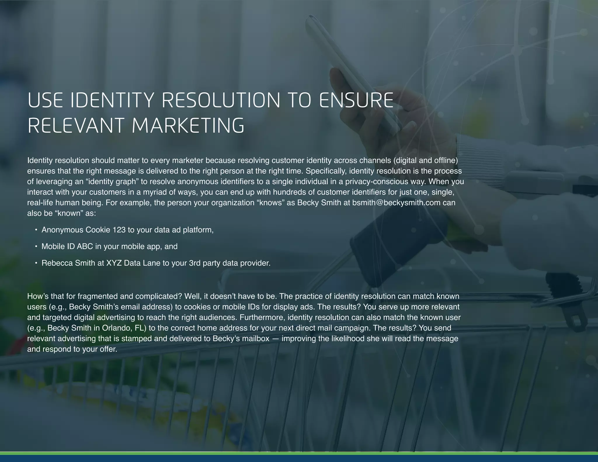 10 | A Guide to Omnichannel Personalization © 2017 Acxiom Corporation.
USE IDENTITY RESOLUTION TO ENSURE
RELEVANT MARKETING
Identity resolution should matter to every marketer because resolving customer identity across channels (digital and offline)
ensures that the right message is delivered to the right person at the right time. Specifically, identity resolution is the process
of leveraging an “identity graph” to resolve anonymous identifiers to a single individual in a privacy-conscious way. When you
interact with your customers in a myriad of ways, you can end up with hundreds of customer identifiers for just one, single,
real-life human being. For example, the person your organization “knows” as Becky Smith at bsmith@beckysmith.com can
also be “known” as:
•	 Anonymous Cookie 123 to your data ad platform,
•	 Mobile ID ABC in your mobile app, and
•	 Rebecca Smith at XYZ Data Lane to your 3rd party data provider.
How’s that for fragmented and complicated? Well, it doesn’t have to be. The practice of identity resolution can match known
users (e.g., Becky Smith’s email address) to cookies or mobile IDs for display ads. The results? You serve up more relevant
and targeted digital advertising to reach the right audiences. Furthermore, identity resolution can also match the known user
(e.g., Becky Smith in Orlando, FL) to the correct home address for your next direct mail campaign. The results? You send
relevant advertising that is stamped and delivered to Becky’s mailbox — improving the likelihood she will read the message
and respond to your offer.
 