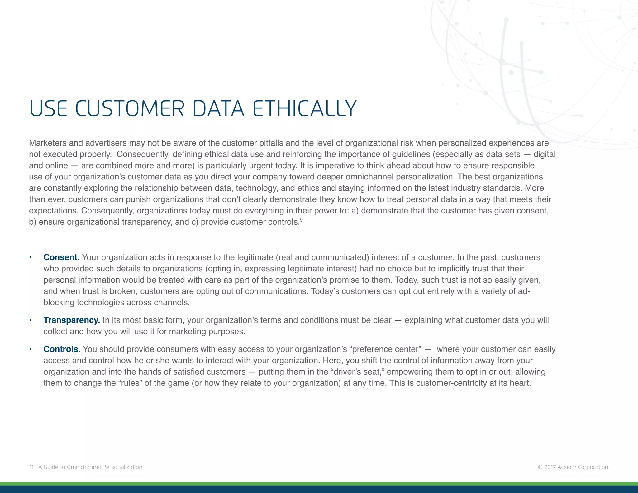 11 | A Guide to Omnichannel Personalization © 2017 Acxiom Corporation.
Marketers and advertisers may not be aware of the customer pitfalls and the level of organizational risk when personalized experiences are
not executed properly. Consequently, defining ethical data use and reinforcing the importance of guidelines (especially as data sets — digital
and online — are combined more and more) is particularly urgent today. It is imperative to think ahead about how to ensure responsible
use of your organization’s customer data as you direct your company toward deeper omnichannel personalization. The best organizations
are constantly exploring the relationship between data, technology, and ethics and staying informed on the latest industry standards. More
than ever, customers can punish organizations that don’t clearly demonstrate they know how to treat personal data in a way that meets their
expectations. Consequently, organizations today must do everything in their power to: a) demonstrate that the customer has given consent,
b) ensure organizational transparency, and c) provide customer controls.9
•	 Consent. Your organization acts in response to the legitimate (real and communicated) interest of a customer. In the past, customers
who provided such details to organizations (opting in, expressing legitimate interest) had no choice but to implicitly trust that their
personal information would be treated with care as part of the organization’s promise to them. Today, such trust is not so easily given,
and when trust is broken, customers are opting out of communications. Today’s customers can opt out entirely with a variety of ad-
blocking technologies across channels.
•	 Transparency. In its most basic form, your organization’s terms and conditions must be clear — explaining what customer data you will
collect and how you will use it for marketing purposes.
•	 Controls. You should provide consumers with easy access to your organization’s “preference center” — where your customer can easily
access and control how he or she wants to interact with your organization. Here, you shift the control of information away from your
organization and into the hands of satisfied customers — putting them in the “driver’s seat,” empowering them to opt in or out; allowing
them to change the “rules” of the game (or how they relate to your organization) at any time. This is customer-centricity at its heart.
USE CUSTOMER DATA ETHICALLY
 