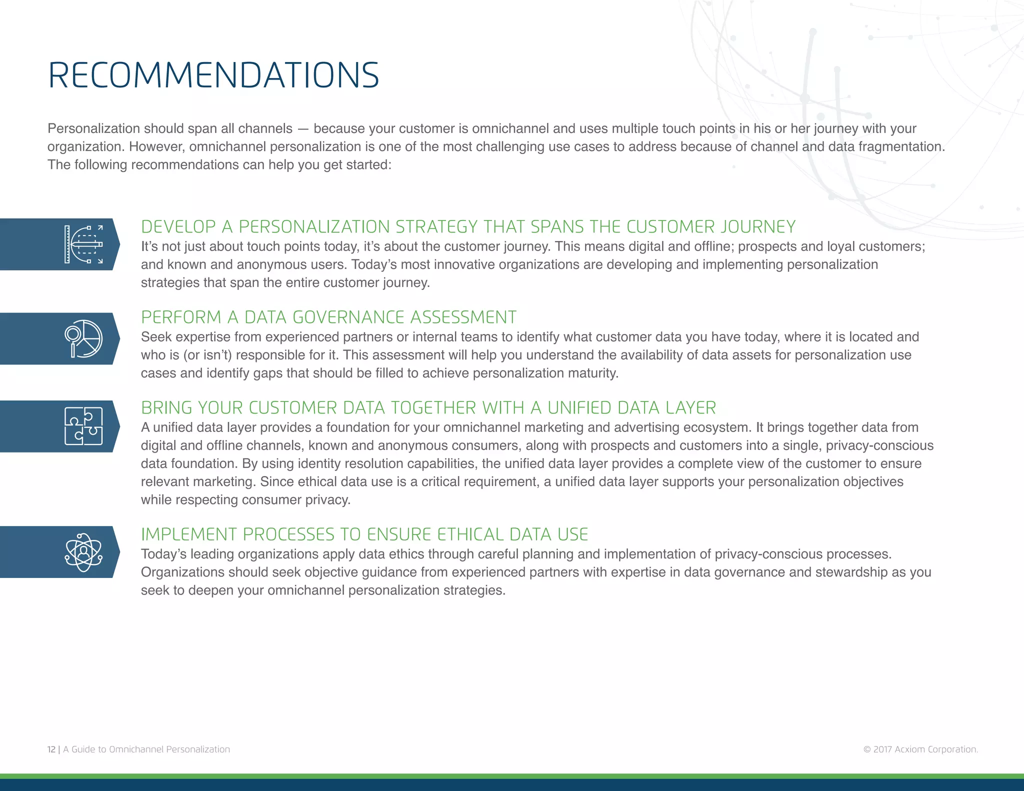12 | A Guide to Omnichannel Personalization © 2017 Acxiom Corporation.
RECOMMENDATIONS
Personalization should span all channels — because your customer is omnichannel and uses multiple touch points in his or her journey with your
organization. However, omnichannel personalization is one of the most challenging use cases to address because of channel and data fragmentation.
The following recommendations can help you get started:
DEVELOP A PERSONALIZATION STRATEGY THAT SPANS THE CUSTOMER JOURNEY
It’s not just about touch points today, it’s about the customer journey. This means digital and offline; prospects and loyal customers;
and known and anonymous users. Today’s most innovative organizations are developing and implementing personalization
strategies that span the entire customer journey.
PERFORM A DATA GOVERNANCE ASSESSMENT
Seek expertise from experienced partners or internal teams to identify what customer data you have today, where it is located and
who is (or isn’t) responsible for it. This assessment will help you understand the availability of data assets for personalization use
cases and identify gaps that should be filled to achieve personalization maturity.
BRING YOUR CUSTOMER DATA TOGETHER WITH A UNIFIED DATA LAYER
A unified data layer provides a foundation for your omnichannel marketing and advertising ecosystem. It brings together data from
digital and offline channels, known and anonymous consumers, along with prospects and customers into a single, privacy-conscious
data foundation. By using identity resolution capabilities, the unified data layer provides a complete view of the customer to ensure
relevant marketing. Since ethical data use is a critical requirement, a unified data layer supports your personalization objectives
while respecting consumer privacy.
IMPLEMENT PROCESSES TO ENSURE ETHICAL DATA USE
Today’s leading organizations apply data ethics through careful planning and implementation of privacy-conscious processes.
Organizations should seek objective guidance from experienced partners with expertise in data governance and stewardship as you
seek to deepen your omnichannel personalization strategies.
 