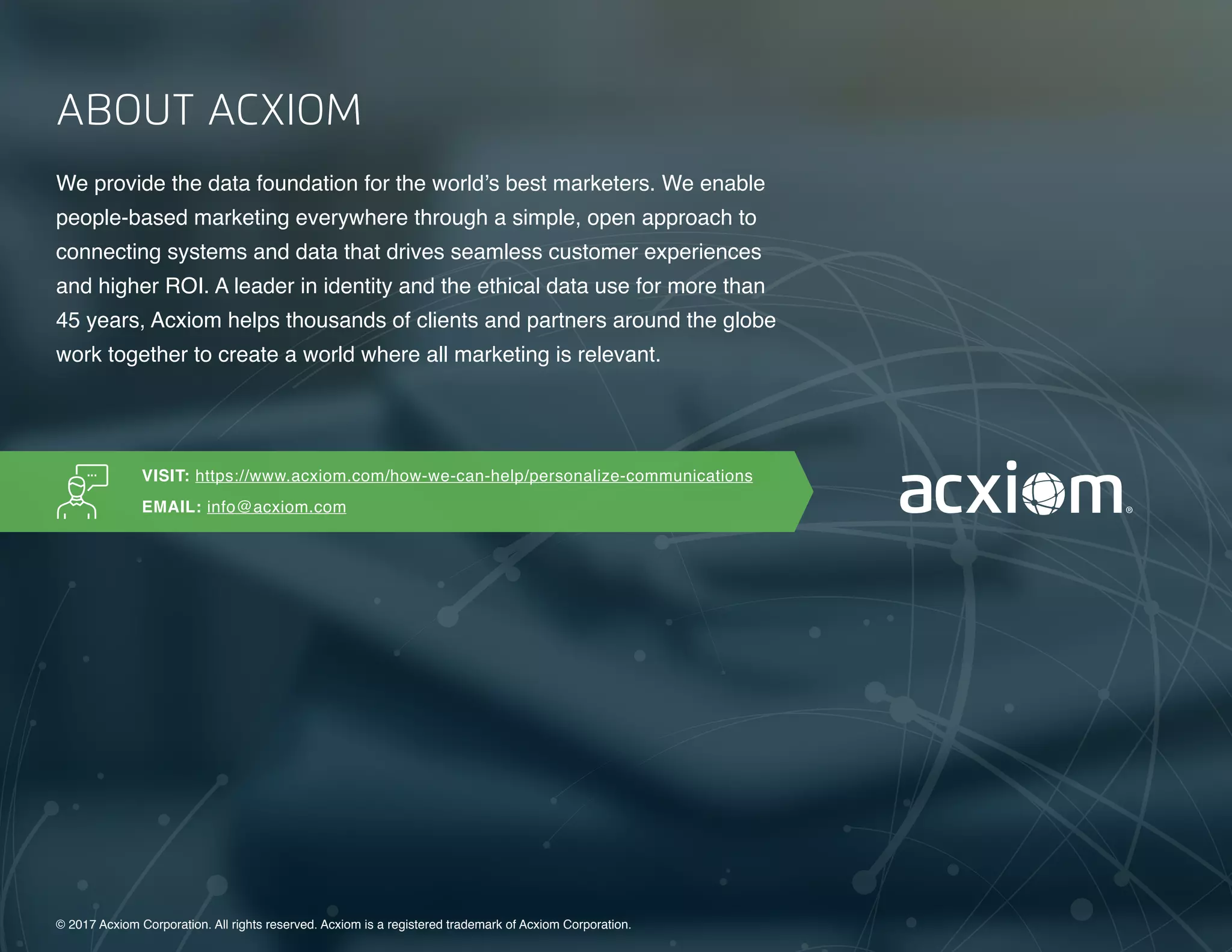 13 | A Guide to Omnichannel Personalization © 2017 Acxiom Corporation.13 | The Age of the Omnichannel Integrator © 2017 Acxiom Corporation.
ABOUT ACXIOM
We provide the data foundation for the world’s best marketers. We enable
people-based marketing everywhere through a simple, open approach to
connecting systems and data that drives seamless customer experiences
and higher ROI. A leader in identity and the ethical data use for more than
45 years, Acxiom helps thousands of clients and partners around the globe
work together to create a world where all marketing is relevant.
© 2017 Acxiom Corporation. All rights reserved. Acxiom is a registered trademark of Acxiom Corporation.
VISIT: https://www.acxiom.com/how-we-can-help/personalize-communications
EMAIL: info@acxiom.com
 