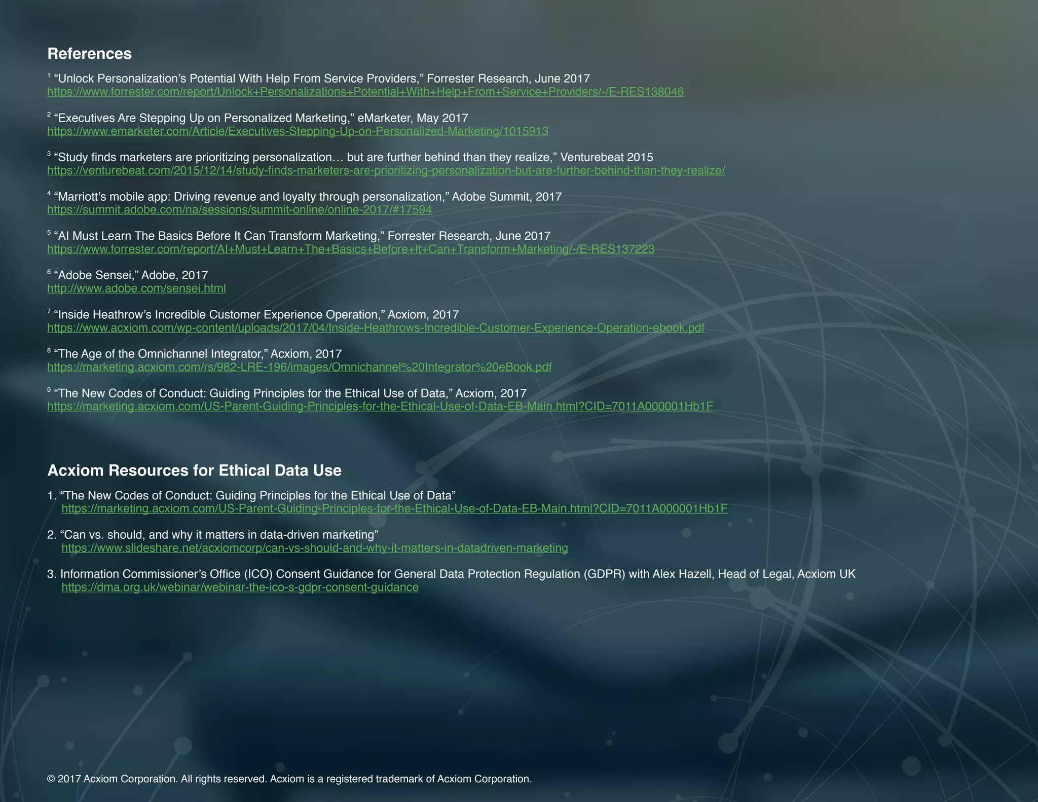 14 | A Guide to Omnichannel Personalization © 2017 Acxiom Corporation.14 | The Age of the Omnichannel Integrator © 2017 Acxiom Corporation.
© 2017 Acxiom Corporation. All rights reserved. Acxiom is a registered trademark of Acxiom Corporation.
References
1
“Unlock Personalization’s Potential With Help From Service Providers,” Forrester Research, June 2017
https://www.forrester.com/report/Unlock+Personalizations+Potential+With+Help+From+Service+Providers/-/E-RES138046
2
“Executives Are Stepping Up on Personalized Marketing,” eMarketer, May 2017
https://www.emarketer.com/Article/Executives-Stepping-Up-on-Personalized-Marketing/1015913
3
“Study finds marketers are prioritizing personalization… but are further behind than they realize,” Venturebeat 2015
https://venturebeat.com/2015/12/14/study-finds-marketers-are-prioritizing-personalization-but-are-further-behind-than-they-realize/
4
“Marriott’s mobile app: Driving revenue and loyalty through personalization,” Adobe Summit, 2017
https://summit.adobe.com/na/sessions/summit-online/online-2017/#17594
5
“AI Must Learn The Basics Before It Can Transform Marketing,” Forrester Research, June 2017
https://www.forrester.com/report/AI+Must+Learn+The+Basics+Before+It+Can+Transform+Marketing/-/E-RES137223
6
“Adobe Sensei,” Adobe, 2017
http://www.adobe.com/sensei.html
7
“Inside Heathrow’s Incredible Customer Experience Operation,” Acxiom, 2017
https://www.acxiom.com/wp-content/uploads/2017/04/Inside-Heathrows-Incredible-Customer-Experience-Operation-ebook.pdf
8
“The Age of the Omnichannel Integrator,” Acxiom, 2017
https://marketing.acxiom.com/rs/982-LRE-196/images/Omnichannel%20Integrator%20eBook.pdf
9
“The New Codes of Conduct: Guiding Principles for the Ethical Use of Data,” Acxiom, 2017
https://marketing.acxiom.com/US-Parent-Guiding-Principles-for-the-Ethical-Use-of-Data-EB-Main.html?CID=7011A000001Hb1F
Acxiom Resources for Ethical Data Use
1.	“The New Codes of Conduct: Guiding Principles for the Ethical Use of Data”
https://marketing.acxiom.com/US-Parent-Guiding-Principles-for-the-Ethical-Use-of-Data-EB-Main.html?CID=7011A000001Hb1F
2.	“Can vs. should, and why it matters in data-driven marketing”
https://www.slideshare.net/acxiomcorp/can-vs-should-and-why-it-matters-in-datadriven-marketing
3.	Information Commissioner’s Office (ICO) Consent Guidance for General Data Protection Regulation (GDPR) with Alex Hazell, Head of Legal, Acxiom UK
https://dma.org.uk/webinar/webinar-the-ico-s-gdpr-consent-guidance
 