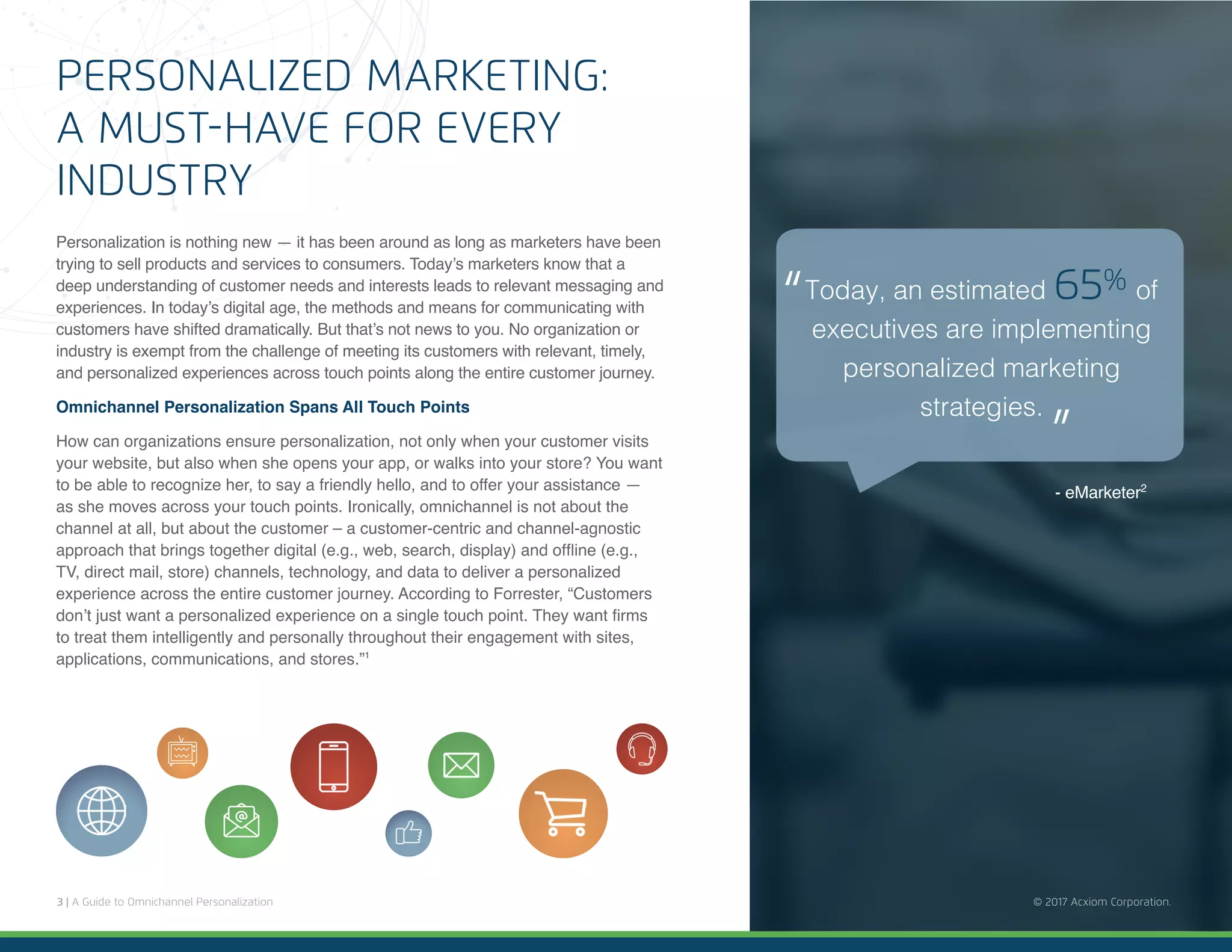 3 | A Guide to Omnichannel Personalization © 2017 Acxiom Corporation.
PERSONALIZED MARKETING:
A MUST-HAVE FOR EVERY
INDUSTRY
Personalization is nothing new — it has been around as long as marketers have been
trying to sell products and services to consumers. Today’s marketers know that a
deep understanding of customer needs and interests leads to relevant messaging and
experiences. In today’s digital age, the methods and means for communicating with
customers have shifted dramatically. But that’s not news to you. No organization or
industry is exempt from the challenge of meeting its customers with relevant, timely,
and personalized experiences across touch points along the entire customer journey.
Omnichannel Personalization Spans All Touch Points
How can organizations ensure personalization, not only when your customer visits
your website, but also when she opens your app, or walks into your store? You want
to be able to recognize her, to say a friendly hello, and to offer your assistance —
as she moves across your touch points. Ironically, omnichannel is not about the
channel at all, but about the customer – a customer-centric and channel-agnostic
approach that brings together digital (e.g., web, search, display) and offline (e.g.,
TV, direct mail, store) channels, technology, and data to deliver a personalized
experience across the entire customer journey. According to Forrester, “Customers
don’t just want a personalized experience on a single touch point. They want firms
to treat them intelligently and personally throughout their engagement with sites,
applications, communications, and stores.”1
© 2017 Acxiom Corporation.
- eMarketer2
Today, an estimated 65% of
executives are implementing
personalized marketing
strategies.
“
“
 