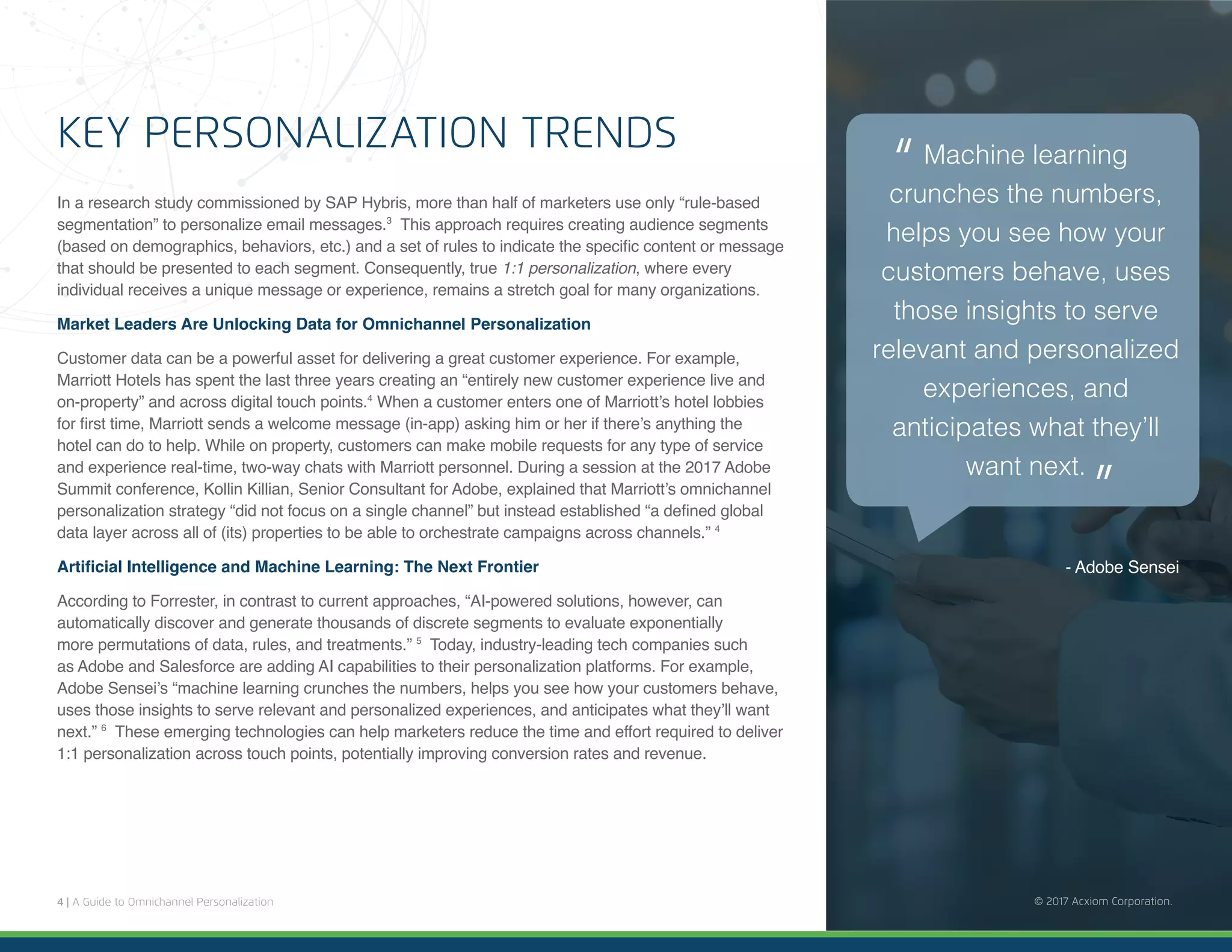 4 | A Guide to Omnichannel Personalization © 2017 Acxiom Corporation.
KEY PERSONALIZATION TRENDS
In a research study commissioned by SAP Hybris, more than half of marketers use only “rule-based
segmentation” to personalize email messages.3
This approach requires creating audience segments
(based on demographics, behaviors, etc.) and a set of rules to indicate the specific content or message
that should be presented to each segment. Consequently, true 1:1 personalization, where every
individual receives a unique message or experience, remains a stretch goal for many organizations.
Market Leaders Are Unlocking Data for Omnichannel Personalization
Customer data can be a powerful asset for delivering a great customer experience. For example,
Marriott Hotels has spent the last three years creating an “entirely new customer experience live and
on-property” and across digital touch points.4
When a customer enters one of Marriott’s hotel lobbies
for first time, Marriott sends a welcome message (in-app) asking him or her if there’s anything the
hotel can do to help. While on property, customers can make mobile requests for any type of service
and experience real-time, two-way chats with Marriott personnel. During a session at the 2017 Adobe
Summit conference, Kollin Killian, Senior Consultant for Adobe, explained that Marriott’s omnichannel
personalization strategy “did not focus on a single channel” but instead established “a defined global
data layer across all of (its) properties to be able to orchestrate campaigns across channels.” 4
Artificial Intelligence and Machine Learning: The Next Frontier
According to Forrester, in contrast to current approaches, “AI-powered solutions, however, can
automatically discover and generate thousands of discrete segments to evaluate exponentially
more permutations of data, rules, and treatments.” 5
Today, industry-leading tech companies such
as Adobe and Salesforce are adding AI capabilities to their personalization platforms. For example,
Adobe Sensei’s “machine learning crunches the numbers, helps you see how your customers behave,
uses those insights to serve relevant and personalized experiences, and anticipates what they’ll want
next.” 6
These emerging technologies can help marketers reduce the time and effort required to deliver
1:1 personalization across touch points, potentially improving conversion rates and revenue.
© 2017 Acxiom Corporation.
- Adobe Sensei
Machine learning
crunches the numbers,
helps you see how your
customers behave, uses
those insights to serve
relevant and personalized
experiences, and
anticipates what they’ll
want next.
“
“
 