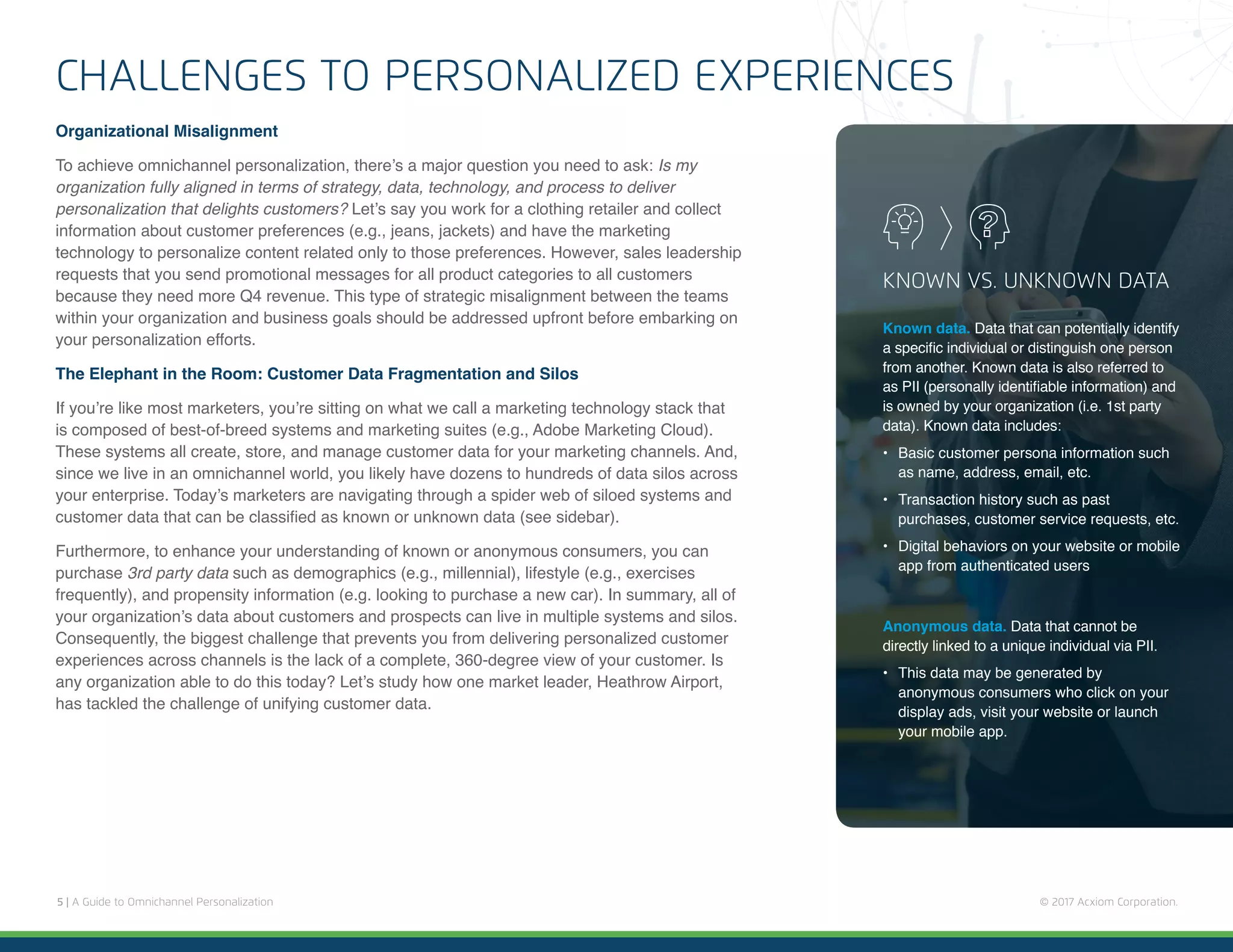 5 | A Guide to Omnichannel Personalization © 2017 Acxiom Corporation.
CHALLENGES TO PERSONALIZED EXPERIENCES
Organizational Misalignment
To achieve omnichannel personalization, there’s a major question you need to ask: Is my
organization fully aligned in terms of strategy, data, technology, and process to deliver
personalization that delights customers? Let’s say you work for a clothing retailer and collect
information about customer preferences (e.g., jeans, jackets) and have the marketing
technology to personalize content related only to those preferences. However, sales leadership
requests that you send promotional messages for all product categories to all customers
because they need more Q4 revenue. This type of strategic misalignment between the teams
within your organization and business goals should be addressed upfront before embarking on
your personalization efforts.
The Elephant in the Room: Customer Data Fragmentation and Silos
If you’re like most marketers, you’re sitting on what we call a marketing technology stack that
is composed of best-of-breed systems and marketing suites (e.g., Adobe Marketing Cloud).
These systems all create, store, and manage customer data for your marketing channels. And,
since we live in an omnichannel world, you likely have dozens to hundreds of data silos across
your enterprise. Today’s marketers are navigating through a spider web of siloed systems and
customer data that can be classified as known or unknown data (see sidebar).
Furthermore, to enhance your understanding of known or anonymous consumers, you can
purchase 3rd party data such as demographics (e.g., millennial), lifestyle (e.g., exercises
frequently), and propensity information (e.g. looking to purchase a new car). In summary, all of
your organization’s data about customers and prospects can live in multiple systems and silos.
Consequently, the biggest challenge that prevents you from delivering personalized customer
experiences across channels is the lack of a complete, 360-degree view of your customer. Is
any organization able to do this today? Let’s study how one market leader, Heathrow Airport,
has tackled the challenge of unifying customer data.
KNOWN VS. UNKNOWN DATA
Known data. Data that can potentially identify
a specific individual or distinguish one person
from another. Known data is also referred to
as PII (personally identifiable information) and
is owned by your organization (i.e. 1st party
data). Known data includes:
•	 Basic customer persona information such
as name, address, email, etc.
•	 Transaction history such as past
purchases, customer service requests, etc.
•	 Digital behaviors on your website or mobile
app from authenticated users
Anonymous data. Data that cannot be
directly linked to a unique individual via PII.
•	 This data may be generated by
anonymous consumers who click on your
display ads, visit your website or launch
your mobile app.
 