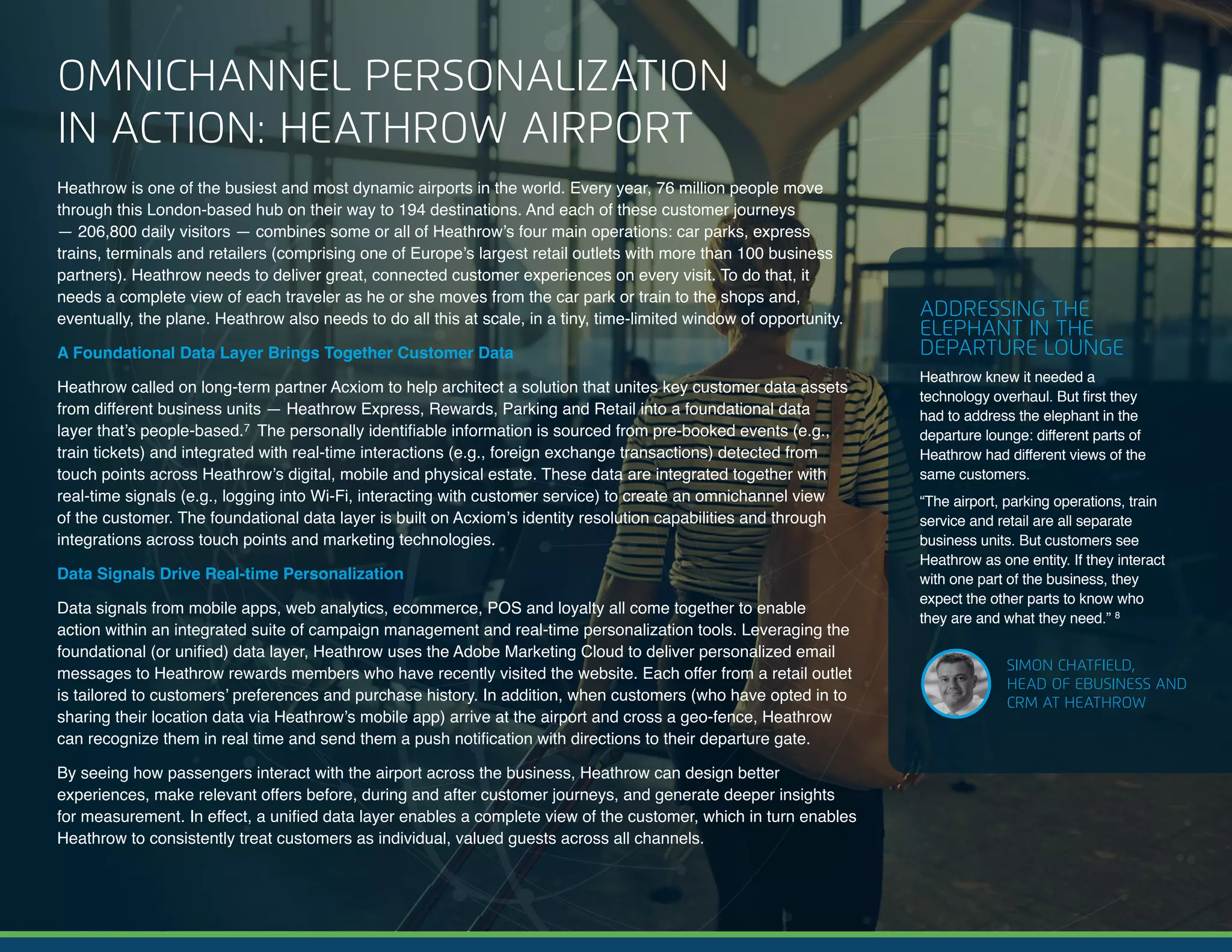 6 | A Guide to Omnichannel Personalization © 2017 Acxiom Corporation.
OMNICHANNEL PERSONALIZATION
IN ACTION: HEATHROW AIRPORT
Heathrow is one of the busiest and most dynamic airports in the world. Every year, 76 million people  move
through this London-based hub on their way to 194 destinations. And each of these customer  journeys
— 206,800 daily visitors — combines some or all of Heathrow’s four main operations: car parks, express
trains, terminals and retailers (comprising one of Europe’s largest retail outlets with more than 100 business
partners). Heathrow needs to deliver great, connected customer experiences on every visit. To do that, it
needs a complete view of each traveler as he or she moves from the car park or train to the shops and,
eventually, the plane. Heathrow also needs to do all this at scale, in a tiny, time-limited window of opportunity.
A Foundational Data Layer Brings Together Customer Data
Heathrow called on long-term partner Acxiom to help architect a solution that unites key customer data assets
from different business units — Heathrow Express, Rewards, Parking and Retail into a foundational data
layer that’s people-based.7 The personally identifiable information is sourced from pre-booked events (e.g.,
train tickets) and integrated with real-time interactions (e.g., foreign exchange transactions) detected from
touch points across Heathrow’s digital, mobile and physical estate. These data are integrated together with
real-time signals (e.g., logging into Wi-Fi, interacting with customer service) to create an omnichannel view
of the customer. The foundational data layer is built on Acxiom’s identity resolution capabilities and through
integrations across touch points and marketing technologies.
Data Signals Drive Real-time Personalization
Data signals from mobile apps, web analytics, ecommerce, POS and loyalty all come together to enable
action within an integrated suite of campaign management and real-time personalization tools. Leveraging the
foundational (or unified) data layer, Heathrow uses the Adobe Marketing Cloud to deliver personalized email
messages to Heathrow rewards members who have recently visited the website. Each offer from a retail outlet
is tailored to customers’ preferences and purchase history. In addition, when customers (who have opted in to
sharing their location data via Heathrow’s mobile app) arrive at the airport and cross a geo-fence, Heathrow
can recognize them in real time and send them a push notification with directions to their departure gate.
By seeing how passengers interact with the airport across the business, Heathrow can design better
experiences, make relevant offers before, during and after customer journeys, and generate deeper insights
for measurement. In effect, a unified data layer enables a complete view of the customer, which in turn enables
Heathrow to consistently treat customers as individual, valued guests across all channels.
ADDRESSING THE
ELEPHANT IN THE
DEPARTURE LOUNGE
Heathrow knew it needed a
technology overhaul. But first they
had to address the elephant in the
departure lounge: different parts of
Heathrow had different views of the
same customers.
“The airport, parking operations, train
service and retail are all separate
business units. But customers see
Heathrow as one entity. If they interact
with one part of the business, they
expect the other parts to know who
they are and what they need.” 8
SIMON CHATFIELD,
HEAD OF EBUSINESS AND
CRM AT HEATHROW
 